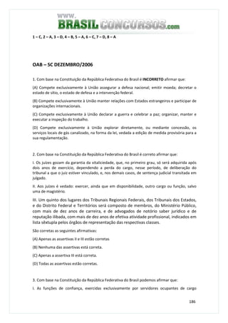 186
1 – C, 2 – A, 3 – D, 4 – B, 5 – A, 6 – C, 7 – D, 8 – A
OAB – SC DEZEMBRO/2006
1. Com base na Constituição da República Federativa do Brasil é INCORRETO afirmar que:
(A) Compete exclusivamente à União assegurar a defesa nacional; emitir moeda; decretar o
estado de sítio, o estado de defesa e a intervenção federal.
(B) Compete exclusivamente à União manter relações com Estados estrangeiros e participar de
organizações internacionais.
(C) Compete exclusivamente à União declarar a guerra e celebrar a paz; organizar, manter e
executar a inspeção do trabalho.
(D) Compete exclusivamente à União explorar diretamente, ou mediante concessão, os
serviços locais de gás canalizado, na forma da lei, vedada a edição de medida provisória para a
sua regulamentação.
2. Com base na Constituição da República Federativa do Brasil é correto afirmar que:
I. Os juízes gozam da garantia da vitaliciedade, que, no primeiro grau, só será adquirida após
dois anos de exercício, dependendo a perda do cargo, nesse período, de deliberação do
tribunal a que o juiz estiver vinculado, e, nos demais casos, de sentença judicial transitada em
julgado.
II. Aos juízes é vedado: exercer, ainda que em disponibilidade, outro cargo ou função, salvo
uma de magistério.
III. Um quinto dos lugares dos Tribunais Regionais Federais, dos Tribunais dos Estados,
e do Distrito Federal e Territórios será composto de membros, do Ministério Público,
com mais de dez anos de carreira, e de advogados de notório saber jurídico e de
reputação ilibada, com mais de dez anos de efetiva atividade profissional, indicados em
lista sêxtupla pelos órgãos de representação das respectivas classes.
São corretas as seguintes afirmativas:
(A) Apenas as assertivas II e III estão corretas
(B) Nenhuma das assertivas está correta.
(C) Apenas a assertiva III está correta.
(D) Todas as assertivas estão corretas.
3. Com base na Constituição da República Federativa do Brasil podemos afirmar que:
I. As funções de confiança, exercidas exclusivamente por servidores ocupantes de cargo
 