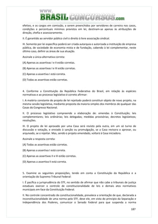 187
efetivo, e os cargos em comissão, a serem preenchidos por servidores de carreira nos casos,
condições e percentuais mínimos previstos em lei, destinam-se apenas às atribuições de
direção, chefia e assessoramento.
II. É garantido ao servidor público civil o direito à livre associação sindical.
III. Somente por lei específica poderá ser criada autarquia e autorizada a instituição de empresa
pública, de sociedade de economia mista e de fundação, cabendo à lei complementar, neste
último caso, definir as áreas de sua atuação.
Assinale a única alternativa correta:
(A) Apenas as assertivas I e II estão corretas.
(B) Apenas as assertivas I e III estão corretas.
(C) Apenas a assertiva I está correta.
(D) Todas as assertivas estão corretas.
4. Conforme a Constituição da República Federativa do Brasil, em relação às espécies
normativas e ao processo legislativo é correto afirmar:
I. A matéria constante de projeto de lei rejeitado poderá constituir objeto de novo projeto, na
mesma sessão legislativa, mediante proposta da maioria simples dos membros de qualquer das
Casas do Congresso Nacional.
II. O processo legislativo compreende a elaboração de: emendas à Constituição; leis
complementares; leis ordinárias; leis delegadas; medidas provisórias; decretos legislativos;
resoluções.
III. O projeto de lei aprovado por uma Casa será revisto pela outra, em um só turno de
discussão e votação, e enviado à sanção ou promulgação, se a Casa revisora o aprovar, ou
arquivado, se o rejeitar. Mas, sendo o projeto emendado, voltará à Casa iniciadora.
Assinale a resposta correta:
(A) Todas as assertivas estão corretas.
(B) Apenas a assertiva I está correta.
(C) Apenas as assertivas II e III estão corretas.
(D) Apenas a assertiva II está correta.
5. Examine as seguintes proposições, tendo em conta a Constituição da República e a
orientação do Supremo Tribunal Federal:
I. É pacífica a jurisprudência do STF, no sentido de afirmar que não cabe a tribunais de justiça
estaduais exercer o controle de constitucionalidade de leis e demais atos normativos
municipais em face da Constituição Federal.
II. No controle concentrado de constitucionalidade, prevalece a orientação de que, declarada a
inconstitucionalidade de uma norma pelo STF, deve ele, em vista do princípio da Separação e
Independência dos Poderes, comunicar o Senado Federal para que suspenda a norma
 