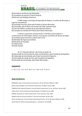 191
(B) Presidente da Câmara dos Deputados.
(C) Presidente do Supremo Tribunal Federal.
(D) Ministro das Relações Exteriores.
8. NÃO integra o princípio da separação de Poderes, na esfera do Município, a
seguinte competência:
(A) prestação anual de contas pelo Prefeito à Câmara Municipal.
(B) nomeação, pelo Prefeito, de membro do Poder Judiciário local.
(C) veto do Prefeito a projeto de lei aprovado pela Câmara.
(D) cassação do mandato do Prefeito pela Câmara Municipal.
9. Dentre as garantias constitucionais, o indivíduo, para assegurar o
conhecimento de informações relativas à sua pessoa, constantes de bancos de dados
de entidades governamentais, poderá valer-se de
(A) Mandado de Segurança Coletivo.
(B) Mandado de Injunção.
(C) Habeas Data.
(D) Ação Popular.
10. As “cláusulas pétreas” são limites ao poder de
(A) decretação de intervenção da União nos Municípios, pelo Presidente da República.
(B) elaboração da Constituição, pelo Poder Constituinte Originário.
(C) decretação de estado de sítio, pelo Presidente da República.
(D) alteração da Constituição, pelo Poder Reformador.
GABARITO
1 – D, 2 – C, 3 – A, 4 – D, 5 – B, 6 – A, 7 – B, 8 – B, 9 – C, 10 - D
BIBLIOGRAFIA
BONAVIDES, Paulo. Curso de Direito Constitucional. 12ª ed. São Paulo: Malheiros, 2006.
BULOS, Uadi Lammêgo. Curso de Direito Constitucional. 3ª Edição. Saraiva, 2008.
FERREIRA FILHO, Manoel Gonçalves. Curso de Direito Constitucional, 24. ed., São Paulo: Saraiva, 2007.
LENZA, Pedro. Direito Constitucional Esquematizado. 12ª Edição, Saraiva, 2008.
MORAES, Alexandre de. Direito Constitucional. 13ª ed. São Paulo: Atlas, 2003.
PIMENTA, Marcelo Vicente de Alckmim. Teoria da Constituição. Del Rey, 2007.
SILVA, José Afonso da. Curso de Direito Constitucional Positivo. 23ª ed. São Paulo: Malheiros, 2005.
Site do Governo Federal, www.planalto.gov.br. , acessado em 11/12/2008.
 