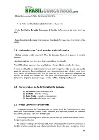 19
- São condicionados pelo Poder Constituinte Originário.
• O Poder Constituinte Derivado Reformador se divide em:
- Poder Constituinte Derivado Reformador de Revisão (reforma geral do texto) art.3º da
ADCT.
- Poder Constituinte Derivado Reformador de Emendas (reforma pontual do texto) art.60 da
CR/88.
3.7 - Limites do Poder Constituinte Derivado Reformador
- Limites formais: sessão unicameral (Mesa do Congresso Nacional) e quorum de maioria
absoluta.
- Limites temporais: após cinco anos de promulgação da Constituição.
* Em 1994, o Brasil fez uma revisão geral do texto e fizeram 6 (seis) emendas de revisão.
A nossa Constituição não pode mais ser revisada (reforma geral). Então, processo de revisão
pode até tramitar no Congresso Nacional, mas é inconstitucional; pois não tem como haver
outra revisão (corrente majoritária), uma vez que o art. 3º, ADCT, não admite pluralidade de
revisão. Se houver nova revisão, será um golpe, um desvirtuamento da obra do Poder
Constituinte Originário. Quem promulga a revisão é a Mesa do Congresso Nacional.
3.8 – Características do Poder Constituinte Derivado
A) Secundário – porque deriva do PCO;
B) Limitado – cláusulas pétreas;
C) Subordinado – procedimentos especiais;
D) Condicionado – não possui autonomia.
3.9 – Poder Constituinte Decorrente
É o poder constituinte dos Entes Federados, no caso do Brasil, dos Estados-membros e dos
Municípios. É um Poder exclusivo do sistema federativo, não implicando, todavia, em soberania
desses Entes já que esta é privativa da Federação.
Esse Poder possui limites jurídicos bem claros, limites estes que podem ser materiais, formais,
temporais e circunstanciais.
No caso da Constituição brasileira de 1988, foram estabelecidos limitesjrialeriais-expressos e
também implícitos, deixando para o Poder constituinte decorrente, que é temporário (assim
 