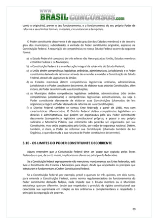 20
como o originário), prever o seu funcionamento, e o funcionamento do seu próprio Poder de
reforma e seus limites formais, materiais, circunstanciais e temporais.
O Poder constituinte decorrente é de segundo grau (se dos Estados-menbros) e de terceiro
grau dos municípios), subordinados à vontade do Poder constituinte originário, expresso na
Constituição Federal. A repartição de competências no nosso Estado Federal ocorre da seguinte
forma:
a) o Estado Federal é composto de três esferas não hierarquizadas: União, Estados membros
e Distrito Federal e os Municípios;
b) a Constituição Federal é a manifestação integral da soberania do Estado Federal;
c) a União detém competências legislativas ordinárias, administrativas, jurisdicionais e o Poder
constituinte derivado de reformar através de emendas e revisão a Constituição do Estado
Federal, através do Legislativo da União;
d) os Estados membros detêm competências legislativas ordinárias, administrativas,
jurisdicionais e o Poder constituinte decorrente, de elaborar suas próprias Constituições, além
é claro, do Poder de reforma de suas Constituições;
e) os Municípios detêm competências legislativas ordinárias, administrativas (não detém
competências jurisdicioanis) e competências legislativas constitucionais, ou seja o
Poder constituinte decorrente de elaborar suas Constituições (chamadas de leis
orgânicas) e lógico o Poder derivado de reforma de suas Constituições;
f) o Distrito Federal também se tornou Ente federado a partir de 1988, mas com
características diferenciadas. O Distrito Federal detém competências legislativas or-
dinárias e administrativas, que podem ser organizadas pelo seu Poder constituinte
decorrente (competência legislativa constitucional própria), e possui o seu próprio
Judiciário e Ministério Público, que entretanto não poderão ser organizados por sua
Constituinte, mas serão organizados pela União, por razão de segurança nacional. Detém,
também, é claro, o Poder de reformar sua Constituição (chamada também de Lei
Orgânica, o que não muda a sua natureza de Poder constituinte decorrente).
3.10 - OS LIMITES DO PODER CONSTITUINTE DECORRENTE
Alguns entendem que a Constituição Federal deve ser quase que copiada pelos Entes
federados o que, de certo modo, implicaria em ofensa ao princípio do federativo.
Se a Constituição federal expressamente não mencionou mandamentos aos Entes federados, está
livre o Constituinte dos Estados e Municípios para dispor, desde que respeitados os princípios que
estruturam e fundamentam a Ordem Constitucional federal.
Se a Constituição Federal, por exemplo, prevê o quorum de três quintos, em dois turno,
para emenda a Constituição Federal, como norma regulamentadora do funcionamento do
Poder constituinte derivado federal, nada impede que o Estado membro ou o Município
estabeleça quorum diferente, desde que respeitados o princípio da rigidez constitucional que
caracteriza sua supremacia em relação as leis ordinárias e complementares e respeitado o
princípio da separação de poderes.
 