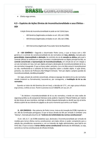 24
• Efeito erga omnes.
4.3 – Espécies de Ações Diretas de Inconstitucionalidade e seus Efeitos -
ADI
A Ação Direta de Inconstitucionalidade te pode ser de 3 (três) tipos:
- ADI Genérica (legitimados arrolados no art. 103, da C.F/88).
- ADI Omissiva (legitimados arrolados no art. 103, da C.F/88).
- ADI Interventiva (legitimado Procurador Geral da República).
A – ADI GENÉRICA – Segundo o doutrinador Pedro Lenza, o que se busca com a ADI
genérica é o controle de constitucionalidade de ato normativo em tese, abstrato, marcado pela
generalidade, impessoalidade e abstração. Ao contrário da via de exceção ou defesa, pela qual o
controle (difuso) se verificava em casos concretos e incidentalmente ao objeto principal da lide, no
controle concentrado a representação de inconstitucionalidade, em virtude de ser em relação a
um ato normativo em tese, tem por objeto principal a declaração de inconstitucionalidade da lei ou
ato normativo impugnado. O que se busca saber, portanto, é se a lei (lato sensu) é inconstitucional
ou não, manifestando-se o Judiciário de forma específica sobre o aludido objeto. A ação direta,
portanto, nos dizeres da Professora Ada Pellegrini Grinover, "tem por objeto a própria questão da
inconstitucionalidade, decididaprincipaliter".
Em regra, através do controle concentrado, almeja-se expurgar do sistema lei ou ato normativo
viciado (material ou formalmente), buscando-se, por conseguinte, a invalidação da lei ou ato
normativo.
Quando se tratar de Adi Genérica (lei em tese), a decisão do S.T.F., em regra possui eficácia
erga omnes, e efeito ex tunc. Porém é prevista na Lei 9.868/99, em seu art. 27:
" Ao declarar a inconstitucionalidade de lei ou ato normativo, e tendo em vista razões de
segurança jurídica ou de excepcional interesse social, poderá o Supremo Tribunal Federal, por maioria
de dois terços de seus membros, restringir os efeitos daquela declaração ou decidir que ela só tenha
eficácia a partir de seu trânsito em julgado ou de outro momento que venha a ser fixado."
B - ADI OMISSIVA – Nas palavras de Pedro Lenza, trata-se de inovação da CF/88, inspirada no
art. 283 da Constituição portuguesa. O que se busca através da ADI por omissão é combater uma
"doença", chamada pela doutrina de "síndrome de inefetividade das normas constitucionais".
O art. 103, § 2.°, da CF/88 estabelece que, declarada a Ínconstitucionalidade por omissão de
medida para tornar efetiva norma constitucional, será dada ciência JD poder competente para a
adoção das providências necessárias e, em se tratando de órgão administrativo, para fazê-lo em
trinta dias. O que se busca é tornar efetiva norma constitucional destituída de efetividade, ou seja,
somente as normas constitucionais de eficácia limitada.
 