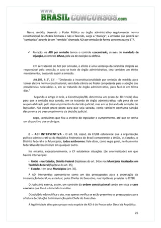 25
Nesse sentido, devendo o Poder Público ou órgão administrativo regulamentar norma
constitucional de eficácia limitada e não o fazendo, surge a "doença", a omissão que poderá ser
"combatida" através de um "remédio" chamado ADI por omissão de forma concentrada no STF.
Atenção: na ADI por omissão temos o controle concentrado; através do mandado de
injunção, o controle difuso, pela via de exceção ou defesa.
Em se tratando de ADI por omissão, o efeito é uma sentença declaratória dirigida ao
responsável pela omissão, e caso se trate de órgão administrativo, terá também um efeito
mandamental, buscando suprir a omissão.
Art.103, § 2°, C.F. - "Declarada a inconstitucionalidade por omissão de medida para
tornar efetiva norma constitucional, será dada ciência ao Poder competente para a adoção das
providências necessárias e, em se tratando de órgão administrativo, para fazê-lo em trinta
dias."
Segundo o artigo in tela, a Constituição/88, determina um prazo de 30 (trinta) dias
para que a omissão seja sanada, em se tratando de órgão administrativo, sob pena de ser
responsabilizado pelo descumprimento da decisão judicial, mas em se tratando de omissão do
legislador, não existe prazo posto para que seja sanada, como também nenhuma sanção
decorrente do descumprimento da decisão judicial.
Logo, concluímos que fica a critério do legislador o cumprimento, até que se tenha
um dispositivo que o obrigue.
C – ADI INTERVENTIVA - O art. 18, caput, da CF/88 estabelece que a organização
político-administrati-va da República Federativa do Brasil compreende a União, os Estados, o
Distrito Federal e os Municípios, todos autônomos. Vale dizer, como regra geral, nenhum ente
federativo deverá intervir em qualquer outro.
No entanto, excepcionalmente, a CF estabelece situações (de anormalidade) em que
haverá intervenção:
• União - nos Estados, Distrito Federal (hipóteses do art. 34) e nos Municípios localizados em
Território Federal (hipótese do art. 35);
• Estados - em seus Municípios (art. 35).
A ADI interventiva apresenta-se como um dos pressupostos para a decretação da
intervenção federal, ou estadual, pelos Chefes do Executivo, nas hipóteses previstas na CF/88.
O Judiciário exerce, assim, um controle da ordem constitucional tendo em vista o caso
concreto que lhe é submetido à análise.
O Judiciário não nulifica o ato, mas apenas verifica se estão presentes os pressupostos para
a futura decretação da intervenção pelo Chefe do Executivo.
A legitimidade ativa para propor esta espécie de ADI é do Procurador Geral da República.
 