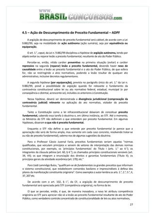 27
4.5 – Ação de Descumprimento de Preceito Fundamental – ADPF
A argüição de descumprimento de preceito fundamental será cabível, de acordo com a Lei
9.882/99, seja na modalidade de ação autônoma (ação sumária), seja por equivalência ou
equiparação.
O art. 1.°, caput, da Lei n. 9.882/99 disciplinou a hipótese de argüição autônoma, tendo por
objeto evitar ou reparar lesão a preceito fundamental, resultante de ato do Poder Público.
Percebe-se, então, nítido caráter preventivo na primeira situação (evitar) e caráter
repressivo na segunda (reparar) lesão a preceito fundamental, devendo haver nexo de
causalidade entre a lesão ao preceito fundamental e o ato do Poder Público, de que esfera
for, não se restringindo a atos normativos, podendo a lesão resultar de qualquer ato
administrativo, inclusive decretos regulamentares.
A segunda hipótese (por equiparação), prevista no parágrafo único do art. 1.° da Lei n.
9.882/99, prevê a possibilidade de argüição quando for relevante o fundamento da
controvérsia constitucional sobre lei ou ato normativo federal, estadual, municipal (e por
conseqüência o distrital, acrescente-se), incluídos os anteriores à Constituição.
Nessa hipótese, deverá ser demonstrada a divergência jurisdicional (comprovação da
controvérsia judicial) relevante na aplicação do ato normativo, violador do preceito
fundamental.
Tanto a Constituição como a lei infraconstitucional deixaram de conceituar preceito
fundamental, cabendo essa tarefa à doutrina e, em última instância, ao STF. Até o momento,
os Ministros do STF não definiram o que entendem por preceito fundamental. Em algumas
hipóteses, disseram o que não é preceito fundamental.
Enquanto o STF não define o que entende por preceito fundamental (e parece que a
apreciação não será de forma ampla, mas somente em cada caso concreto, resolvendo tratar-se
ou não de preceito fundamental), valemo-nos de algumas sugestões da doutrina.
Para o Professor Cássio Juvenal Faria, preceitos fundamentais seriam aquelas "normas
qualificadas, que veiculam princípios e servem de vetores de interpretação das demais normas
constitucionais, por exemplo, os 'princípios fundamentais' do Título I (arts. 1.° ao 4.°); os
integrantes da cláusula pétrea (art. 60, § 4.°); os chamados princípios constitucionais sensíveis (art.
34, VII); os que integram a enunciação dos direitos e garantias fundamentais (Título II); os
princípios gerais da atividade econômica(art.170);etc."
Para Uadi Lammêgo Bulos, "qualificam-se de fundamentais os grandes preceitos que informam
o sistema constitucional, que estabelecem comandos basilares e imprescindíveis à defesa dos
pilares da manifestação constituinte originária". Como exemplos o autor lembra os arts. 1.°, 2.°, 5.°, II,
37, 207 etc.
De acordo com o art. 102, § l.°, da CF, a argüição de descumprimento de preceito
fundamental será apreciada pelo STF (competência originária), na forma da lei.
O que se percebe, então, é que, de maneira inovadora, a nova lei atribuiu competência
originária ao STF para apreciar não só a lesão ao preceito fundamental resultante de ato do Poder
Público, como verdadeiro controle concentrado de constitucionalidade de leis ou atos normativos,
 