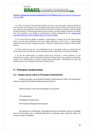 29
República. (Incluído pela Emenda Constitucional nº 3, de 1993)(Revogado pela Emenda Constitucional
nº 45, de 2004)
Art. 103-A. O Supremo Tribunal Federal poderá, de ofício ou por provocação, mediante decisão de
dois terços dos seus membros, após reiteradas decisões sobre matéria constitucional, aprovar súmula
que, a partir de sua publicação na imprensa oficial, terá efeito vinculante em relação aos demais órgãos
do Poder Judiciário e à administração pública direta e indireta, nas esferas federal, estadual e municipal,
bem como proceder à sua revisão ou cancelamento, na forma estabelecida em lei. (Incluído pela
Emenda Constitucional nº 45, de 2004) (Vide Lei nº 11.417, de 2006).
§ 1º A súmula terá por objetivo a validade, a interpretação e a eficácia de normas determinadas,
acerca das quais haja controvérsia atual entre órgãos judiciários ou entre esses e a administração
pública que acarrete grave insegurança jurídica e relevante multiplicação de processos sobre questão
idêntica.
§ 2º Sem prejuízo do que vier a ser estabelecido em lei, a aprovação, revisão ou cancelamento de
súmula poderá ser provocada por aqueles que podem propor a ação direta de inconstitucionalidade.
§ 3º Do ato administrativo ou decisão judicial que contrariar a súmula aplicável ou que
indevidamente a aplicar, caberá reclamação ao Supremo Tribunal Federal que, julgando-a procedente,
anulará o ato administrativo ou cassará a decisão judicial reclamada, e determinará que outra seja
proferida com ou sem a aplicação da súmula, conforme o caso."
5 – Princípios Fundamentais
5.1 – Noções Gerais sobre os Princípios Fundamentais
A palavra princípio, da expressão Princípios Fundamentais do Título I da Constituição,
exprime a noção de “Mandamento Nuclear de um Sistema”.
Podemos dividir o Título I da Constituição em três partes:
1º) Fundamentos;
2º) Objetivos Fundamentais;
3º) Princípios de Relações Internacionais.
Ao analisarmos a Constituição, não podemos faze-lo fracionando-a, pois em realidade,
ela é um documento uno e indivisível, devendo ser analisada numa junção de todas suas
normas, ou seja, interligadas.
 
