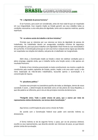 32
“III - a dignidade da pessoa humana;”
O ser humano, para assim ser considerado, antes de mais nada há que ser respeitado
em sua integralidade. Esse respeito impõe ao Estado garantir aos seus cidadãos todas as
condições necessárias a uma vida plena de dignidade, tanto sob os aspectos matérias, quanto
espirituais.
“IV - os valores sociais do trabalho e da livre iniciativa;”
Princípio que se relaciona por sua natureza ao tema da dignidade da pessoa do
trabalhador. Ao trabalhador devem ser asseguradas condições mínimas de segurança,
remuneração etc, para que possa trabalhar com dignidade e fazer frente às suas necessidade e
de sua família. A Constituição preocupa-se com esse tema e estipula várias regras que deverão
ser respeitadas nas relações de trabalho, sob pena de o trabalhador ser marginalizado.
Além disso, a Constituição impõe ao Estado o dever de viabilizar condições para o
pleno emprego, exigindo ainda, que o trabalho tenha uma função social, e não apenas um
resultado financeiro.
O direito à livre iniciativa preconizado no texto constitucional, nos mostra a opção do
constituinte pelo modelo capitalista de Estado, porém, impõe a ela uma valor social, e não
mera exploração da mão-de-obra trabalhadora, buscando apenas a acumulação e a
concentração de riqueza.
“V - pluralismo político.”
Consiste esse princípio na coexistência pacífica de todas as ideologias, dentro de nossa
sociedade. É assim, a determinação da Liberdade como um dos pilares de nossa República, o
que não poderia ser diferente, pois é ela um dos princípios inerentes da democracia.
“Parágrafo único. Todo o poder emana do povo, que o exerce por meio de
representantes eleitos diretamente, nos termos desta Constituição.”
Aqui temos a confirmação do povo como o titular do Poder.
De acordo com a Constituição Federal esse poder será exercido indireta ou
diretamente.
A forma indireta se dá da seguinte forma: o povo, por via do processo eleitoral,
escolhe os seus representantes, que deverão atender aos interesses do povo, ao qual devem
prestar contas de sua atuação.
 