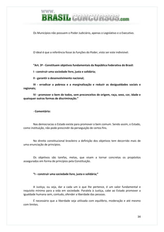 34
Os Municípios não possuem o Poder Judiciário, apenas o Legislativo e o Executivo.
O ideal é que a referência fosse às funções do Poder, visto ser este indivisível.
“Art. 3º - Constituem objetivos fundamentais da República Federativa do Brasil:
I - construir uma sociedade livre, justa e solidária;
II - garantir o desenvolvimento nacional;
III - erradicar a pobreza e a marginalização e reduzir as desigualdades sociais e
regionais;
IV - promover o bem de todos, sem preconceitos de origem, raça, sexo, cor, idade e
quaisquer outras formas de discriminação.”
- Comentário:
Nas democracias o Estado existe para promover o bem comum. Sendo assim, o Estado,
como instituição, não pode prescindir da perseguição de certos fins.
No direito constitucional brasileiro a definição dos objetivos tem decorrido mais de
uma enunciação de princípios.
Os objetivos são tarefas, metas, que visam a tornar concretas os propósitos
assegurados em forma de princípios pela Constituição.
“I - construir uma sociedade livre, justa e solidária;”
A Justiça, ou seja, dar a cada um o que lhe pertence, é um valor fundamental e
requisito mínimo para a vida em sociedade. Paralela à Justiça, cabe ao Estado promover a
igualdade humana sem, contudo, ofender a liberdade das pessoas.
É necessário que a liberdade seja utilizada com equilíbrio, moderação e até mesmo
com limites.
 