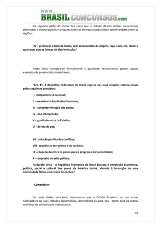 36
Na segunda parte do inciso fica claro que o Estado deverá utilizar mecanismos
destinados a melhor partilhar a riqueza entre as diversas classes sociais como também entre as
regiões.
“IV - promover o bem de todos, sem preconceitos de origem, raça, sexo, cor, idade e
quaisquer outras formas de discriminação;”
Neste inciso consagra-se formalmente a igualdade, relacionando apenas alguns
exemplos de preconceitos inaceitáveis.
“Art. 4º- A República Federativa do Brasil rege-se nas suas relações internacionais
pelos seguintes princípios:
I - independência nacional;
II - prevalência dos direitos humanos;
III - autodeterminação dos povos;
IV - não-intervenção;
V - igualdade entre os Estados;
VI - defesa da paz;
VII - solução pacífica dos conflitos;
VIII - repúdio ao terrorismo e ao racismo;
IX - cooperação entre os povos para o progresso da humanidade;
X - concessão de asilo político.
Parágrafo único - A República Federativa do Brasil buscará a integração econômica,
política, social e cultural dos povos da América Latina, visando à formação de uma
comunidade latino-americana de nações.”
- Comentário:
Em sede destes princípios, observamos que o Estado Brasileiro os tem como
norteadores de suas relações diplomáticas, defendendo-os para nós, como para os outros
membros da comunidade internacional.
 