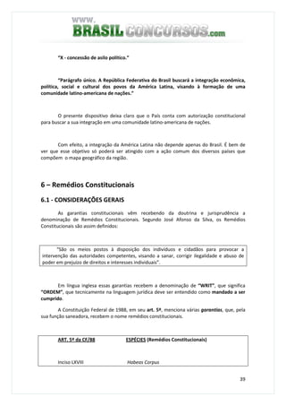 39
“X - concessão de asilo político.”
“Parágrafo único. A República Federativa do Brasil buscará a integração econômica,
política, social e cultural dos povos da América Latina, visando à formação de uma
comunidade latino-americana de nações.”
O presente dispositivo deixa claro que o País conta com autorização constitucional
para buscar a sua integração em uma comunidade latino-americana de nações.
Com efeito, a integração da América Latina não depende apenas do Brasil. É bem de
ver que esse objetivo só poderá ser atingido com a ação comum dos diversos países que
compõem o mapa geográfico da região.
6 – Remédios Constitucionais
6.1 - CONSIDERAÇÕES GERAIS
As garantias constitucionais vêm recebendo da doutrina e jurisprudência a
denominação de Remédios Constitucionais. Segundo José Afonso da Silva, os Remédios
Constitucionais são assim definidos:
“São os meios postos à disposição dos indivíduos e cidadãos para provocar a
intervenção das autoridades competentes, visando a sanar, corrigir ilegalidade e abuso de
poder em prejuízo de direitos e interesses individuais”.
Em língua inglesa essas garantias recebem a denominação de “WRIT”, que significa
“ORDEM”, que tecnicamente na linguagem jurídica deve ser entendido como mandado a ser
cumprido.
A Constituição Federal de 1988, em seu art. 5º, menciona várias garantias, que, pela
sua função saneadora, recebem o nome remédios constitucionais.
ART. 5º da CF/88 ESPÉCIES (Remédios Constitucionais)
Inciso LXVIII Habeas Corpus
 