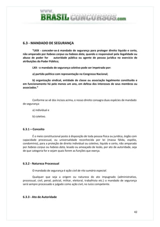 42
6.3 - MANDADO DE SEGURANÇA
“LXIX - conceder-se-á mandado de segurança para proteger direito líquido e certo,
não amparado por habeas corpus ou habeas data, quando o responsável pela ilegalidade ou
abuso de poder for autoridade pública ou agente de pessoa jurídica no exercício de
atribuições do Poder Público;
LXX - o mandado de segurança coletivo pode ser impetrado por:
a) partido político com representação no Congresso Nacional;
b) organização sindical, entidade de classe ou associação legalmente constituída e
em funcionamento há pelo menos um ano, em defesa dos interesses de seus membros ou
associados.”
Conforme se vê dos incisos acima, o nosso direito consagra duas espécies de mandado
de segurança:
a) individual e
b) coletivo.
6.3.1 – Conceito
É o meio constitucional posto à disposição de toda pessoa física ou jurídica, órgão com
capacidade processual, ou universalidade reconhecida por lei (massa fálida, espólio,
condomínio), para a proteção de direito individual ou coletivo, líquido e certo, não amparado
por habeas corpus ou habeas data, lesado ou ameaçado de lesão, por ato de autoridade, seja
de que categoria for e sejam quais forem as funções que exerça.
6.3.2 - Natureza Processual
O mandado de segurança é ação civil de rito sumário especial.
Qualquer que seja a origem ou natureza do ato impugnado (administrativo,
processual, civil, penal, policial, militar, eleitoral, trabalhista etc.) o mandado de segurança
será sempre processado e julgado como ação civil, no Juízo competente.
6.3.3 - Ato de Autoridade
 