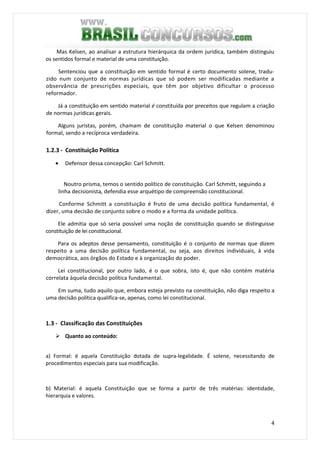 4
Mas Kelsen, ao analisar a estrutura hierárquica da ordem jurídica, também distinguiu
os sentidos formal e material de uma constituição.
Sentenciou que a constituição em sentido formal é certo documento solene, tradu-
zido num conjunto de normas jurídicas que só podem ser modificadas mediante a
observância de prescrições especiais, que têm por objetivo dificultar o processo
reformador.
Já a constituição em sentido material é constituída por preceitos que regulam a criação
de normas jurídicas gerais.
Alguns juristas, porém, chamam de constituição material o que Kelsen denominou
formal, sendo a recíproca verdadeira.
1.2.3 - Constituição Política
• Defensor dessa concepção: Carl Schmitt.
Noutro prisma, temos o sentido político de constituição. Carl Schmitt, seguindo a
linha decisionista, defendia esse arquétipo de compreensão constitucional.
.
Conforme Schmitt a constituição é fruto de uma decisão política fundamental, é
dizer, uma decisão de conjunto sobre o modo e a forma da unidade política.
Ele admitia que só seria possível uma noção de constituição quando se distinguisse
constituição de lei constitucional.
Para os adeptos desse pensamento, constituição é o conjunto de normas que dizem
respeito a uma decisão política fundamental, ou seja, aos direitos individuais, à vida
democrática, aos órgãos do Estado e à organização do poder.
Lei constitucional, por outro lado, é o que sobra, isto é, que não contém matéria
correlata àquela decisão política fundamental.
Em suma, tudo aquilo que, embora esteja previsto na constituição, não diga respeito a
uma decisão política qualifica-se, apenas, como lei constitucional.
1.3 - Classificação das Constituições
Quanto ao conteúdo:
a) Formal: é aquela Constituição dotada de supra-legalidade. É solene, necessitando de
procedimentos especiais para sua modificação.
b) Material: é aquela Constituição que se forma a partir de três matérias: identidade,
hierarquia e valores.
 