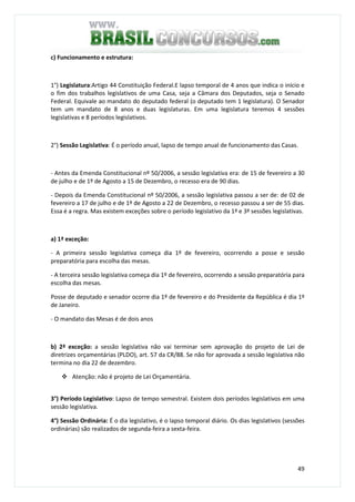 49
c) Funcionamento e estrutura:
1°) Legislatura:Artigo 44 Constituição Federal.E lapso temporal de 4 anos que indica o início e
o fim dos trabalhos legislativos de uma Casa, seja a Câmara dos Deputados, seja o Senado
Federal. Equivale ao mandato do deputado federal (o deputado tem 1 legislatura). O Senador
tem um mandato de 8 anos e duas legislaturas. Em uma legislatura teremos 4 sessões
legislativas e 8 períodos legislativos.
2°) Sessão Legislativa: É o período anual, lapso de tempo anual de funcionamento das Casas.
- Antes da Emenda Constitucional nº 50/2006, a sessão legislativa era: de 15 de fevereiro a 30
de julho e de 1º de Agosto a 15 de Dezembro, o recesso era de 90 dias.
- Depois da Emenda Constitucional nº 50/2006, a sessão legislativa passou a ser de: de 02 de
fevereiro a 17 de julho e de 1º de Agosto a 22 de Dezembro, o recesso passou a ser de 55 dias.
Essa é a regra. Mas existem exceções sobre o período legislativo da 1ª e 3ª sessões legislativas.
a) 1ª exceção:
- A primeira sessão legislativa começa dia 1º de fevereiro, ocorrendo a posse e sessão
preparatória para escolha das mesas.
- A terceira sessão legislativa começa dia 1º de fevereiro, ocorrendo a sessão preparatória para
escolha das mesas.
Posse de deputado e senador ocorre dia 1º de fevereiro e do Presidente da República é dia 1º
de Janeiro.
- O mandato das Mesas é de dois anos
b) 2ª exceção: a sessão legislativa não vai terminar sem aprovação do projeto de Lei de
diretrizes orçamentárias (PLDO), art. 57 da CR/88. Se não for aprovada a sessão legislativa não
termina no dia 22 de dezembro.
Atenção: não é projeto de Lei Orçamentária.
3°) Período Legislativo: Lapso de tempo semestral. Existem dois períodos legislativos em uma
sessão legislativa.
4°) Sessão Ordinária: É o dia legislativo, é o lapso temporal diário. Os dias legislativos (sessões
ordinárias) são realizados de segunda-feira a sexta-feira.
 