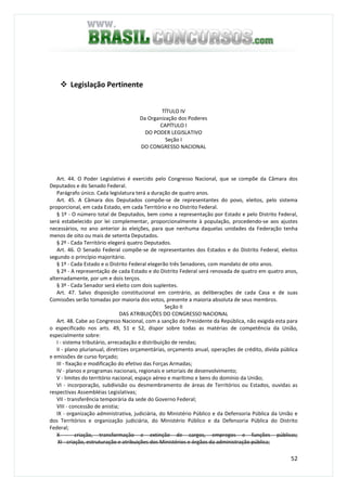 52
Legislação Pertinente
TÍTULO IV
Da Organização dos Poderes
CAPÍTULO I
DO PODER LEGISLATIVO
Seção I
DO CONGRESSO NACIONAL
Art. 44. O Poder Legislativo é exercido pelo Congresso Nacional, que se compõe da Câmara dos
Deputados e do Senado Federal.
Parágrafo único. Cada legislatura terá a duração de quatro anos.
Art. 45. A Câmara dos Deputados compõe-se de representantes do povo, eleitos, pelo sistema
proporcional, em cada Estado, em cada Território e no Distrito Federal.
§ 1º - O número total de Deputados, bem como a representação por Estado e pelo Distrito Federal,
será estabelecido por lei complementar, proporcionalmente à população, procedendo-se aos ajustes
necessários, no ano anterior às eleições, para que nenhuma daquelas unidades da Federação tenha
menos de oito ou mais de setenta Deputados.
§ 2º - Cada Território elegerá quatro Deputados.
Art. 46. O Senado Federal compõe-se de representantes dos Estados e do Distrito Federal, eleitos
segundo o princípio majoritário.
§ 1º - Cada Estado e o Distrito Federal elegerão três Senadores, com mandato de oito anos.
§ 2º - A representação de cada Estado e do Distrito Federal será renovada de quatro em quatro anos,
alternadamente, por um e dois terços.
§ 3º - Cada Senador será eleito com dois suplentes.
Art. 47. Salvo disposição constitucional em contrário, as deliberações de cada Casa e de suas
Comissões serão tomadas por maioria dos votos, presente a maioria absoluta de seus membros.
Seção II
DAS ATRIBUIÇÕES DO CONGRESSO NACIONAL
Art. 48. Cabe ao Congresso Nacional, com a sanção do Presidente da República, não exigida esta para
o especificado nos arts. 49, 51 e 52, dispor sobre todas as matérias de competência da União,
especialmente sobre:
I - sistema tributário, arrecadação e distribuição de rendas;
II - plano plurianual, diretrizes orçamentárias, orçamento anual, operações de crédito, dívida pública
e emissões de curso forçado;
III - fixação e modificação do efetivo das Forças Armadas;
IV - planos e programas nacionais, regionais e setoriais de desenvolvimento;
V - limites do território nacional, espaço aéreo e marítimo e bens do domínio da União;
VI - incorporação, subdivisão ou desmembramento de áreas de Territórios ou Estados, ouvidas as
respectivas Assembléias Legislativas;
VII - transferência temporária da sede do Governo Federal;
VIII - concessão de anistia;
IX - organização administrativa, judiciária, do Ministério Público e da Defensoria Pública da União e
dos Territórios e organização judiciária, do Ministério Público e da Defensoria Pública do Distrito
Federal;
X - criação, transformação e extinção de cargos, empregos e funções públicas;
XI - criação, estruturação e atribuições dos Ministérios e órgãos da administração pública;
 