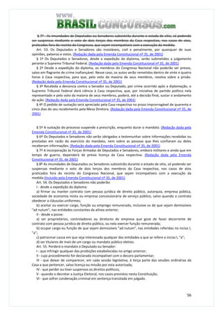 56
§ 7º - As imunidades de Deputados ou Senadores subsistirão durante o estado de sítio, só podendo
ser suspensas mediante o voto de dois terços dos membros da Casa respectiva, nos casos de atos,
praticados fora do recinto do Congresso, que sejam incompatíveis com a execução da medida.
Art. 53. Os Deputados e Senadores são invioláveis, civil e penalmente, por quaisquer de suas
opiniões, palavras e votos. (Redação dada pela Emenda Constitucional nº 35, de 2001)
§ 1º Os Deputados e Senadores, desde a expedição do diploma, serão submetidos a julgamento
perante o Supremo Tribunal Federal. (Redação dada pela Emenda Constitucional nº 35, de 2001)
§ 2º Desde a expedição do diploma, os membros do Congresso Nacional não poderão ser presos,
salvo em flagrante de crime inafiançável. Nesse caso, os autos serão remetidos dentro de vinte e quatro
horas à Casa respectiva, para que, pelo voto da maioria de seus membros, resolva sobre a prisão.
(Redação dada pela Emenda Constitucional nº 35, de 2001)
§ 3º Recebida a denúncia contra o Senador ou Deputado, por crime ocorrido após a diplomação, o
Supremo Tribunal Federal dará ciência à Casa respectiva, que, por iniciativa de partido político nela
representado e pelo voto da maioria de seus membros, poderá, até a decisão final, sustar o andamento
da ação. (Redação dada pela Emenda Constitucional nº 35, de 2001)
§ 4º O pedido de sustação será apreciado pela Casa respectiva no prazo improrrogável de quarenta e
cinco dias do seu recebimento pela Mesa Diretora. (Redação dada pela Emenda Constitucional nº 35, de
2001)
§ 5º A sustação do processo suspende a prescrição, enquanto durar o mandato. (Redação dada pela
Emenda Constitucional nº 35, de 2001)
§ 6º Os Deputados e Senadores não serão obrigados a testemunhar sobre informações recebidas ou
prestadas em razão do exercício do mandato, nem sobre as pessoas que lhes confiaram ou deles
receberam informações. (Redação dada pela Emenda Constitucional nº 35, de 2001)
§ 7º A incorporação às Forças Armadas de Deputados e Senadores, embora militares e ainda que em
tempo de guerra, dependerá de prévia licença da Casa respectiva. (Redação dada pela Emenda
Constitucional nº 35, de 2001)
§ 8º As imunidades de Deputados ou Senadores subsistirão durante o estado de sítio, só podendo ser
suspensas mediante o voto de dois terços dos membros da Casa respectiva, nos casos de atos
praticados fora do recinto do Congresso Nacional, que sejam incompatíveis com a execução da
medida.(Incluído pela Emenda Constitucional nº 35, de 2001)
Art. 54. Os Deputados e Senadores não poderão:
I - desde a expedição do diploma:
a) firmar ou manter contrato com pessoa jurídica de direito público, autarquia, empresa pública,
sociedade de economia mista ou empresa concessionária de serviço público, salvo quando o contrato
obedecer a cláusulas uniformes;
b) aceitar ou exercer cargo, função ou emprego remunerado, inclusive os de que sejam demissíveis
"ad nutum", nas entidades constantes da alínea anterior;
II - desde a posse:
a) ser proprietários, controladores ou diretores de empresa que goze de favor decorrente de
contrato com pessoa jurídica de direito público, ou nela exercer função remunerada;
b) ocupar cargo ou função de que sejam demissíveis "ad nutum", nas entidades referidas no inciso I,
"a";
c) patrocinar causa em que seja interessada qualquer das entidades a que se refere o inciso I, "a";
d) ser titulares de mais de um cargo ou mandato público eletivo.
Art. 55. Perderá o mandato o Deputado ou Senador:
I - que infringir qualquer das proibições estabelecidas no artigo anterior;
II - cujo procedimento for declarado incompatível com o decoro parlamentar;
III - que deixar de comparecer, em cada sessão legislativa, à terça parte das sessões ordinárias da
Casa a que pertencer, salvo licença ou missão por esta autorizada;
IV - que perder ou tiver suspensos os direitos políticos;
V - quando o decretar a Justiça Eleitoral, nos casos previstos nesta Constituição;
VI - que sofrer condenação criminal em sentença transitada em julgado.
 