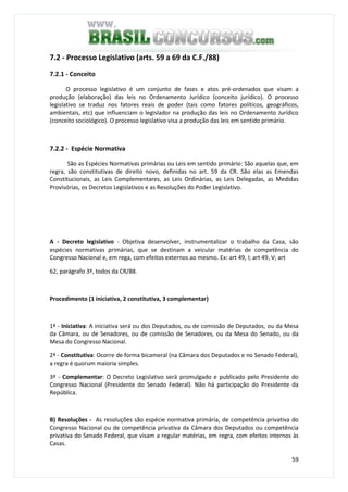 59
7.2 - Processo Legislativo (arts. 59 a 69 da C.F./88)
7.2.1 - Conceito
O processo legislativo é um conjunto de fases e atos pré-ordenados que visam a
produção (elaboração) das leis no Ordenamento Jurídico (conceito jurídico). O processo
legislativo se traduz nos fatores reais de poder (tais como fatores políticos, geográficos,
ambientais, etc) que influenciam o legislador na produção das leis no Ordenamento Jurídico
(conceito sociológico). O processo legislativo visa a produção das leis em sentido primário.
7.2.2 - Espécie Normativa
São as Espécies Normativas primárias ou Leis em sentido primário: São aquelas que, em
regra, são constitutivas de direito novo, definidas no art. 59 da CR. São elas as Emendas
Constitucionais, as Leis Complementares, as Leis Ordinárias, as Leis Delegadas, as Medidas
Provisórias, os Decretos Legislativos e as Resoluções do Poder Legislativo.
A - Decreto legislativo - Objetiva desenvolver, instrumentalizar o trabalho da Casa, são
espécies normativas primárias, que se destinam a veicular matérias de competência do
Congresso Nacional e, em rega, com efeitos externos ao mesmo. Ex: art 49, I; art 49, V; art
62, parágrafo 3º, todos da CR/88.
Procedimento (1 iniciativa, 2 constitutiva, 3 complementar)
1ª - Iniciativa: A iniciativa será ou dos Deputados, ou de comissão de Deputados, ou da Mesa
da Câmara, ou de Senadores, ou de comissão de Senadores, ou da Mesa do Senado, ou da
Mesa do Congresso Nacional.
2ª - Constitutiva: Ocorre de forma bicameral (na Câmara dos Deputados e no Senado Federal),
a regra é quorum maioria simples.
3ª - Complementar: O Decreto Legislativo será promulgado e publicado pelo Presidente do
Congresso Nacional (Presidente do Senado Federal). Não há participação do Presidente da
República.
B) Resoluções - As resoluções são espécie normativa primária, de competência privativa do
Congresso Nacional ou de competência privativa da Câmara dos Deputados ou competência
privativa do Senado Federal, que visam a regular matérias, em regra, com efeitos internos às
Casas.
 