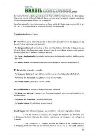 60
Ex: Regimento Interno do Congresso Nacional, Regimento Interno da Câmara dos Deputados e
Regimento Interno do Senado Federal. Outro exemplo seria, no caso da cassação e perda de
mandato de Deputado e Senador, at. 55 da CR/88.
Exceções: resoluções com efeitos externos as Casas: art 68, § 2º( só o congresso); art 52, III; art
52, I; art 52, X (suspensão de lei através do senado), todos da CR/88.
Procedimentos: Existem 3 fases:
1ª - Iniciativa: Sempre estaremos diante de três Resoluções (da Câmara dos Deputados, do
Senado Federal e do Congresso Nacional).
- No Congresso Nacional, a iniciativa se dará por: Deputado ou Comissão de Deputados, ou
Mesa da Câmara dos Deputados, ou de Senadores, ou de comissão de Senadores, ou Mesa do
Senado Federal, ou da Mesa do Congresso Nacional.
- Na Câmara dos Deputados: Deputados ou Comissão de Deputados ou Mesa da Câmara dos
Deputados.
- No Senado Federal: Senadores ou Comissão de Senadores ou Mesa do Senado Federal.
2ª - Constitutiva (discussão e votação):
- No Congresso Nacional: A regra é bicameral (Câmara dos Deputados e Senado Federal).
- Na Câmara dos Deputados: Votação na Câmara dos Deputados.
- No Senado Federal: Votação no Senado Federal.
3ª - Complementar: A Resolução será promulgada e publicada:
- No Congresso Nacional: Presidente do Congresso Nacional, que o mesmo Presidente do
Senado Federal.
- Na Câmara dos Deputados: Presidente da Câmara.
- No Senado Federal: Presidente do Senado Federal
C) Lei Delegada - Terá a fase de iniciativa, a fase constitutiva e a fase de integração de eficácia.
* Fase de iniciativa: A iniciativa será sempre do Presidente da República para
o Congresso Nacional, chamada de iniciativa solicitadora (só compete a ele deflagrar o
processo).
* Fase Constitutiva: O Congresso Nacional vai analisar se vai conceder ou não
a delegação, tendo em vista que as matérias descritas no art. 68, §1° da CR/88 (vedações
 