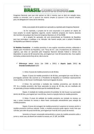 62
Congresso Nacional, para que este aprove ou não o mesmo, que se dará em votação única,
vedada as emendas, com o quorum de maioria simples (o quorum é de maioria simples,
pois a lei delegada tem status de lei ordinária).
Então, esse projeto de lei poderá ser aprovado ou rejeitado pelo Congresso Nacional:
- Se for rejeitado, o projeto de lei será arquivado e só poderá ser objeto de
novo projeto na sessão legislativa seguinte, exceto mediante proposta de maioria absoluta
dos membros de qualquer das Casas do Congresso Nacional, art. 67 da CR/88.
- Se o projeto for aprovado, ele será encaminhado ao Presidente da República
para que promulgue e publique a lei. Atenção: não haverá sanção, pois o próprio Presidente
da República que elaborou o projeto.
D) Medidas Provisórias - A medida provisória é uma espécie normativa primária, elaborada e
editada pelo Presidente da República, com "força de lei", sob o fundamento de relevância e
urgência, que deve ser apreciada pelo Congresso Nacional (Senado Federal e Câmara dos
deputados) no prazo de 60 (sessenta) dias, prorrogável por mais 60 (sessenta) dias. Essa espécie
normativa, embora tenha força de lei, não é uma lei.
Diferenças entre: Antes (de 1988 a 2001) e depois (após 2001) da
Emenda Constitucional 32/01
1- Antes: O prazo da medida provisória era de 30 dias.
Depois: O prazo da medida provisória é de 60 dias, prorrogável por mais 60 dias. A
prorrogação somente não ocorrerá se o Presidente da República se manifestar expressamente
nesse sentido, se não houver manifestação, haverá prorrogação do prazo.
2- Antes: Era permitida a reedição das medidas provisórias, por decisão do
STF. Se a medida provisória não fosse apreciada no prazo de 30 dias, ela era reeditada até
ser apreciada, já houve medida provisória que foi reeditada 80 vezes.
Depois: A reedição de medida provisória foi proibida. Se não houver sua apreciação
dentro de 60 dias, prorrogável por mais 60 dias, haverá a rejeição tácita da medida provisória.
3- Antes: O prazo de validade da medida provisória era contado no recesso, ou
seja, o prazo tramitava no recesso e devia haver convocação extraordinária para votação da
medida provisória.
Depois: O prazo de contagem de medida provisória é suspenso no recesso, porém a
medida provisória continua valendo. Então, a medida provisória pode vigorar muito mais que
120 dias, pois além do prazo de 60 dias, prorrogável por mais 60, terá o prazo do recesso.
Somente se houver convocação extraordinária o prazo da medida provisória volta a
correr e, nesse caso, ela deverá ser votada no recesso, art. 57, §8°, da CR/88.
 