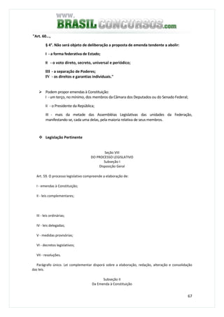 67
"Art. 60...,
§ 4°. Não será objeto de deliberação a proposta de emenda tendente a abolir:
I - a forma federativa de Estado;
II - o voto direto, secreto, universal e periódico;
III - a separação de Poderes;
IV - os direitos e garantias individuais."
Podem propor emendas à Constituição:
I - um terço, no mínimo, dos membros da Câmara dos Deputados ou do Senado Federal;
II - o Presidente da República;
III - mais da metade das Assembléias Legislativas das unidades da Federação,
manifestando-se, cada uma delas, pela maioria relativa de seus membros.
Legislação Pertinente
Seção VIII
DO PROCESSO LEGISLATIVO
Subseção I
Disposição Geral
Art. 59. O processo legislativo compreende a elaboração de:
I - emendas à Constituição;
II - leis complementares;
III - leis ordinárias;
IV - leis delegadas;
V - medidas provisórias;
VI - decretos legislativos;
VII - resoluções.
Parágrafo único. Lei complementar disporá sobre a elaboração, redação, alteração e consolidação
das leis.
Subseção II
Da Emenda à Constituição
 