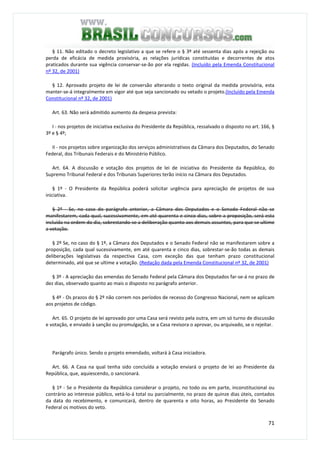 71
§ 11. Não editado o decreto legislativo a que se refere o § 3º até sessenta dias após a rejeição ou
perda de eficácia de medida provisória, as relações jurídicas constituídas e decorrentes de atos
praticados durante sua vigência conservar-se-ão por ela regidas. (Incluído pela Emenda Constitucional
nº 32, de 2001)
§ 12. Aprovado projeto de lei de conversão alterando o texto original da medida provisória, esta
manter-se-á integralmente em vigor até que seja sancionado ou vetado o projeto.(Incluído pela Emenda
Constitucional nº 32, de 2001)
Art. 63. Não será admitido aumento da despesa prevista:
I - nos projetos de iniciativa exclusiva do Presidente da República, ressalvado o disposto no art. 166, §
3º e § 4º;
II - nos projetos sobre organização dos serviços administrativos da Câmara dos Deputados, do Senado
Federal, dos Tribunais Federais e do Ministério Público.
Art. 64. A discussão e votação dos projetos de lei de iniciativa do Presidente da República, do
Supremo Tribunal Federal e dos Tribunais Superiores terão início na Câmara dos Deputados.
§ 1º - O Presidente da República poderá solicitar urgência para apreciação de projetos de sua
iniciativa.
§ 2º - Se, no caso do parágrafo anterior, a Câmara dos Deputados e o Senado Federal não se
manifestarem, cada qual, sucessivamente, em até quarenta e cinco dias, sobre a proposição, será esta
incluída na ordem do dia, sobrestando-se a deliberação quanto aos demais assuntos, para que se ultime
a votação.
§ 2º Se, no caso do § 1º, a Câmara dos Deputados e o Senado Federal não se manifestarem sobre a
proposição, cada qual sucessivamente, em até quarenta e cinco dias, sobrestar-se-ão todas as demais
deliberações legislativas da respectiva Casa, com exceção das que tenham prazo constitucional
determinado, até que se ultime a votação. (Redação dada pela Emenda Constitucional nº 32, de 2001)
§ 3º - A apreciação das emendas do Senado Federal pela Câmara dos Deputados far-se-á no prazo de
dez dias, observado quanto ao mais o disposto no parágrafo anterior.
§ 4º - Os prazos do § 2º não correm nos períodos de recesso do Congresso Nacional, nem se aplicam
aos projetos de código.
Art. 65. O projeto de lei aprovado por uma Casa será revisto pela outra, em um só turno de discussão
e votação, e enviado à sanção ou promulgação, se a Casa revisora o aprovar, ou arquivado, se o rejeitar.
Parágrafo único. Sendo o projeto emendado, voltará à Casa iniciadora.
Art. 66. A Casa na qual tenha sido concluída a votação enviará o projeto de lei ao Presidente da
República, que, aquiescendo, o sancionará.
§ 1º - Se o Presidente da República considerar o projeto, no todo ou em parte, inconstitucional ou
contrário ao interesse público, vetá-lo-á total ou parcialmente, no prazo de quinze dias úteis, contados
da data do recebimento, e comunicará, dentro de quarenta e oito horas, ao Presidente do Senado
Federal os motivos do veto.
 