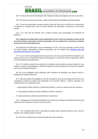 72
§ 2º - O veto parcial somente abrangerá texto integral de artigo, de parágrafo, de inciso ou de alínea.
§ 3º - Decorrido o prazo de quinze dias, o silêncio do Presidente da República importará sanção.
§ 4º - O veto será apreciado em sessão conjunta, dentro de trinta dias a contar de seu recebimento,
só podendo ser rejeitado pelo voto da maioria absoluta dos Deputados e Senadores, em escrutínio
secreto.
§ 5º - Se o veto não for mantido, será o projeto enviado, para promulgação, ao Presidente da
República.
§ 6º - Esgotado sem deliberação o prazo estabelecido no § 4º, o veto será colocado na ordem do dia
da sessão imediata, sobrestadas as demais proposições, até sua votação final, ressalvadas as matérias
de que trata o art. 62, parágrafo único.
§ 6º Esgotado sem deliberação o prazo estabelecido no § 4º, o veto será colocado na ordem do dia
da sessão imediata, sobrestadas as demais proposições, até sua votação final. (Redação dada pela
Emenda Constitucional nº 32, de 2001)
§ 7º - Se a lei não for promulgada dentro de quarenta e oito horas pelo Presidente da República, nos
casos dos § 3º e § 5º, o Presidente do Senado a promulgará, e, se este não o fizer em igual prazo, caberá
ao Vice-Presidente do Senado fazê-lo.
Art. 67. A matéria constante de projeto de lei rejeitado somente poderá constituir objeto de novo
projeto, na mesma sessão legislativa, mediante proposta da maioria absoluta dos membros de qualquer
das Casas do Congresso Nacional.
Art. 68. As leis delegadas serão elaboradas pelo Presidente da República, que deverá solicitar a
delegação ao Congresso Nacional.
§ 1º - Não serão objeto de delegação os atos de competência exclusiva do Congresso Nacional, os de
competência privativa da Câmara dos Deputados ou do Senado Federal, a matéria reservada à lei
complementar, nem a legislação sobre:
I - organização do Poder Judiciário e do Ministério Público, a carreira e a garantia de seus membros;
II - nacionalidade, cidadania, direitos individuais, políticos e eleitorais;
III - planos plurianuais, diretrizes orçamentárias e orçamentos.
§ 2º - A delegação ao Presidente da República terá a forma de resolução do Congresso Nacional, que
especificará seu conteúdo e os termos de seu exercício.
§ 3º - Se a resolução determinar a apreciação do projeto pelo Congresso Nacional, este a fará em
votação única, vedada qualquer emenda.
Art. 69. As leis complementares serão aprovadas por maioria absoluta.
 