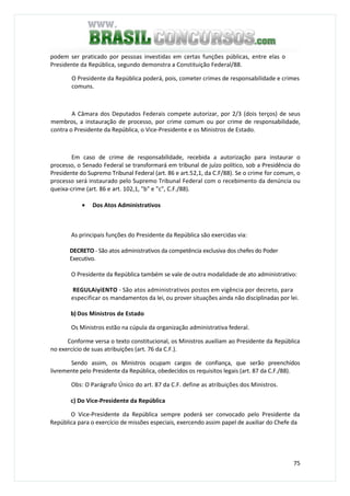 75
podem ser praticado por pessoas investidas em certas funções públicas, entre elas o
Presidente da República, segundo demonstra a Constituição Federal/88.
O Presidente da República poderá, pois, cometer crimes de responsabilidade e crimes
comuns.
A Câmara dos Deputados Federais compete autorizar, por 2/3 (dois terços) de seus
membros, a instauração de processo, por crime comum ou por crime de responsabilidade,
contra o Presidente da República, o Vice-Presidente e os Ministros de Estado.
Em caso de crime de responsabilidade, recebida a autorização para instaurar o
processo, o Senado Federal se transformará em tribunal de juízo político, sob a Presidência do
Presidente do Supremo Tribunal Federal (art. 86 e art.52,1, da C.F/88). Se o crime for comum, o
processo será instaurado pelo Supremo Tribunal Federal com o recebimento da denúncia ou
queixa-crime (art. 86 e art. 102,1, "b" e "c", C.F./88).
• Dos Atos Administrativos
As principais funções do Presidente da República são exercidas via:
DECRETO - São atos administrativos da competência exclusiva dos chefes do Poder
Executivo.
O Presidente da República também se vale de outra modalidade de ato administrativo:
REGULAiyiENTO - São atos administrativos postos em vigência por decreto, para
especificar os mandamentos da lei, ou prover situações ainda não disciplinadas por lei.
b) Dos Ministros de Estado
Os Ministros estão na cúpula da organização administrativa federal.
Conforme versa o texto constitucional, os Ministros auxiliam ao Presidente da República
no exercício de suas atribuições (art. 76 da C.F.).
Sendo assim, os Ministros ocupam cargos de confiança, que serão preenchidos
livremente pelo Presidente da República, obedecidos os requisitos legais (art. 87 da C.F./88).
Obs: O Parágrafo Único do art. 87 da C.F. define as atribuições dos Ministros.
c) Do Vice-Presidente da República
O Vice-Presidente da República sempre poderá ser convocado pelo Presidente da
República para o exercício de missões especiais, exercendo assim papel de auxiliar do Chefe da
 
