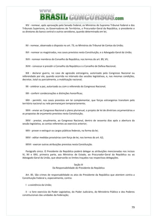 79
XIV - nomear, após aprovação pelo Senado Federal, os Ministros do Supremo Tribunal Federal e dos
Tribunais Superiores, os Governadores de Territórios, o Procurador-Geral da República, o presidente e
os diretores do banco central e outros servidores, quando determinado em lei;
XV - nomear, observado o disposto no art. 73, os Ministros do Tribunal de Contas da União;
XVI - nomear os magistrados, nos casos previstos nesta Constituição, e o Advogado-Geral da União;
XVII - nomear membros do Conselho da República, nos termos do art. 89, VII;
XVIII - convocar e presidir o Conselho da República e o Conselho de Defesa Nacional;
XIX - declarar guerra, no caso de agressão estrangeira, autorizado pelo Congresso Nacional ou
referendado por ele, quando ocorrida no intervalo das sessões legislativas, e, nas mesmas condições,
decretar, total ou parcialmente, a mobilização nacional;
XX - celebrar a paz, autorizado ou com o referendo do Congresso Nacional;
XXI - conferir condecorações e distinções honoríficas;
XXII - permitir, nos casos previstos em lei complementar, que forças estrangeiras transitem pelo
território nacional ou nele permaneçam temporariamente;
XXIII - enviar ao Congresso Nacional o plano plurianual, o projeto de lei de diretrizes orçamentárias e
as propostas de orçamento previstos nesta Constituição;
XXIV - prestar, anualmente, ao Congresso Nacional, dentro de sessenta dias após a abertura da
sessão legislativa, as contas referentes ao exercício anterior;
XXV - prover e extinguir os cargos públicos federais, na forma da lei;
XXVI - editar medidas provisórias com força de lei, nos termos do art. 62;
XXVII - exercer outras atribuições previstas nesta Constituição.
Parágrafo único. O Presidente da República poderá delegar as atribuições mencionadas nos incisos
VI, XII e XXV, primeira parte, aos Ministros de Estado, ao Procurador-Geral da República ou ao
Advogado-Geral da União, que observarão os limites traçados nas respectivas delegações.
Seção III
Da Responsabilidade do Presidente da República
Art. 85. São crimes de responsabilidade os atos do Presidente da República que atentem contra a
Constituição Federal e, especialmente, contra:
I - a existência da União;
II - o livre exercício do Poder Legislativo, do Poder Judiciário, do Ministério Público e dos Poderes
constitucionais das unidades da Federação;
 