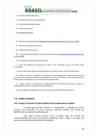 82
I - o Vice-Presidente da República;
II - o Presidente da Câmara dos Deputados;
III - o Presidente do Senado Federal;
IV - o Ministro da Justiça;
V - os Ministros militares;
V - o Ministro de Estado da Defesa;(Redação dada pela Emenda Constitucional nº 23, de 1999)
VI - o Ministro das Relações Exteriores;
VII - o Ministro do Planejamento.
VIII - os Comandantes da Marinha, do Exército e da Aeronáutica.(Incluído pela Emenda Constitucional
nº 23, de 1999)
§ 1º - Compete ao Conselho de Defesa Nacional:
I - opinar nas hipóteses de declaração de guerra e de celebração da paz, nos termos desta
Constituição;
II - opinar sobre a decretação do estado de defesa, do estado de sítio e da intervenção federal;
III - propor os critérios e condições de utilização de áreas indispensáveis à segurança do território
nacional e opinar sobre seu efetivo uso, especialmente na faixa de fronteira e nas relacionadas com a
preservação e a exploração dos recursos naturais de qualquer tipo;
IV - estudar, propor e acompanhar o desenvolvimento de iniciativas necessárias a garantir a
independência nacional e a defesa do Estado democrático.
§ 2º - A lei regulará a organização e o funcionamento do Conselho de Defesa Nacional.
7.4 – Poder Judiciário
7.4.1-Funções: As funções do Poder Judiciário são as funções típicas e atípicas:
A função típica do Poder Judiciário é a interpretação e a aplicação das normas
jurídicas, para resoluções de casos concretos, solvendo conflitos com caráter de
definitividade, com objetivo de pacificação social.
Para alguns autores, haveria ainda a função típica de controle de
constitucionalidade (em países que possuem Constituição formal e rígida e em países que
possuem controle judicial para defender a Constituição).
 