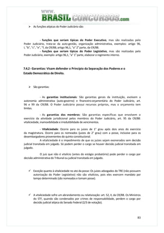 83
As funções atípicas do Poder Judiciário são:
- funções que seriam típicas do Poder Executivo, mas são realizadas pelo
Poder Judiciário, trata-se da auto-gestão, organização administrativa, exemplos: artigo 96,
I, "b", "c", "e", "f, da CR/88; artigo 96,1, "a" 2a
parte, da CR/88.
- funções que seriam típicas do Poder Legislativo, mas são realizadas pelo
Poder Judiciário, exemplo: artigo 96,1, "a" 1a
parte, elaborar o regimento interno.
7.4.2-Garantias: Visam defender o Princípio da Separação dos Poderes e o
Estado Democrático de Direito.
São garantias:
- As garantias institucionais: São garantias gerais da instituição, evolvem a
autonomia administrativa (auto-governo) e financeiro-orçamentária do Poder Judiciário, art.
96 e 99 da CR/88. O Poder Judiciário possui recursos próprios, mas o orçamento tem
limites.
- As garantias dos membros: São garantias específicas que envolvem o
exercício da atividade jurisdicional pelos membros do Poder Judiciário, art. 95 da CR/88:
vitaliciedade, inamovibilidade e irredutibilidade de vencimentos.
- Vitaliciedade: Ocorre para os juizes de 1° grau após dois anos do exercício
da magistratura. Ocorre para os nomeados (juizes de 2° grau) com a posse, inclusive para os
desembargadores provenientes do quinto constitucional.
A vitaliciedade é o impedimento de que os juizes sejam exonerados sem decisão
judicial transitada em julgado. Só podem perder o cargo se houver decisão judicial transitada em
julgado.
O juiz que não é vitalício (antes do estágio probatório) pode perder o cargo por
decisão administrativa do Tribunal ou judicial transitada em julgado.
Exceção quanto à vitaliciedade no ato da posse: Os juizes advogados do TRE (não possuem
autorização do Poder Legislativo) não são vitalícios, pois eles exercem mandato por
tempo determinado (são nomeados e tomam posse).
A vitaliciedade sofre um abrandamento ou relativização: art. 52, II, da CR/88. Os Ministros
do STF, quando são condenados por crimes de responsabilidade, perdem o cargo por
decisão judicial atípica do Senado Federal (2/3 de votação).
 