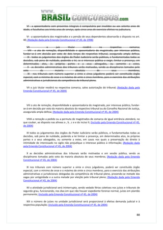 88
VI - a aposentadoria com proventos integrais é compulsória por invalidez ou aos setenta anos de
idade, e facultativa aos trinta anos de serviço, após cinco anos de exercício efetivo na judicatura;
VI - a aposentadoria dos magistrados e a pensão de seus dependentes observarão o disposto no art.
40; (Redação dada pela Emenda Constitucional nº 20, de 1998)
VII - o juiz titular residirá na respectiva comarca;
VIII - o ato de remoção, disponibilidade e aposentadoria do magistrado, por interesse público,
fundar-se-á em decisão por voto de dois terços do respectivo tribunal, assegurada ampla defesa;
IX - todos os julgamentos dos órgãos do Poder Judiciário serão públicos, e fundamentadas todas as
decisões, sob pena de nulidade, podendo a lei, se o interesse público o exigir, limitar a presença, em
determinados atos, às próprias partes e a seus advogados, ou somente a estes;
X - as decisões administrativas dos tribunais serão motivadas, sendo as disciplinares tomadas pelo
voto da maioria absoluta de seus membros;
XI - nos tribunais com número superior a vinte e cinco julgadores poderá ser constituído órgão
especial, com o mínimo de onze e o máximo de vinte e cinco membros, para o exercício das atribuições
administrativas e jurisdicionais da competência do tribunal pleno.
VII o juiz titular residirá na respectiva comarca, salvo autorização do tribunal; (Redação dada pela
Emenda Constitucional nº 45, de 2004)
VIII o ato de remoção, disponibilidade e aposentadoria do magistrado, por interesse público, fundar-
se-á em decisão por voto da maioria absoluta do respectivo tribunal ou do Conselho Nacional de Justiça,
assegurada ampla defesa; (Redação dada pela Emenda Constitucional nº 45, de 2004)
VIIIA a remoção a pedido ou a permuta de magistrados de comarca de igual entrância atenderá, no
que couber, ao disposto nas alíneas a , b , c e e do inciso II; (Incluído pela Emenda Constitucional nº 45,
de 2004)
IX todos os julgamentos dos órgãos do Poder Judiciário serão públicos, e fundamentadas todas as
decisões, sob pena de nulidade, podendo a lei limitar a presença, em determinados atos, às próprias
partes e a seus advogados, ou somente a estes, em casos nos quais a preservação do direito à
intimidade do interessado no sigilo não prejudique o interesse público à informação; (Redação dada
pela Emenda Constitucional nº 45, de 2004)
X as decisões administrativas dos tribunais serão motivadas e em sessão pública, sendo as
disciplinares tomadas pelo voto da maioria absoluta de seus membros; (Redação dada pela Emenda
Constitucional nº 45, de 2004)
XI nos tribunais com número superior a vinte e cinco julgadores, poderá ser constituído órgão
especial, com o mínimo de onze e o máximo de vinte e cinco membros, para o exercício das atribuições
administrativas e jurisdicionais delegadas da competência do tribunal pleno, provendo-se metade das
vagas por antigüidade e a outra metade por eleição pelo tribunal pleno; (Redação dada pela Emenda
Constitucional nº 45, de 2004)
XII a atividade jurisdicional será ininterrupta, sendo vedado férias coletivas nos juízos e tribunais de
segundo grau, funcionando, nos dias em que não houver expediente forense normal, juízes em plantão
permanente; (Incluído pela Emenda Constitucional nº 45, de 2004)
XIII o número de juízes na unidade jurisdicional será proporcional à efetiva demanda judicial e à
respectiva população; (Incluído pela Emenda Constitucional nº 45, de 2004)
 