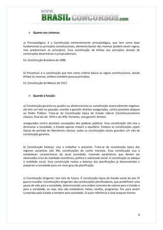 8
Quanto aos sistemas:
a) Principiológica: é a Constituição eminentemente principiológica, que tem como base
fundamental os princípios constitucionais, elemento basilar das mesmas (podem existir regras,
mas predominam os princípios). Essa constituição dá ênfase aos princípios através de
construções doutrinárias e jurisprudenciais.
Ex: Constituição Brasileira de 1988.
b) Preceitual: é a constituição que tem como critério básico as regras constitucionais, dando
ênfase às mesmas, embora também possua princípios.
Ex: Constituição do México de 1917.
Quando à função:
a) Constituição garantia ou quadro ou abstencionista ou constituição essencialmente negativa:
ela tem um viés no passado, visando a garantir direitos assegurados, contra possíveis ataques
ao Poder Público. Trata-se de Constituição típica de Estado Liberal (Constitucionalismo
clássico, final do séc. XVIII e séc XIX). Portanto, visa garantir direitos
assegurados contra possíveis usurpações dos poderes públicos. Essa constituição não visa a
direcionar a sociedade, o Estado apenas matem o equilíbrio. Embora as constituições sejam
típicas do período do liberalismo clássico, todas as constituições atuais guardam um viés de
constituição garantia.
b) Constituição balanço: visa a trabalhar o presente. Trata-se de constituição típica dos
regimes socialistas (séc XX), constituições de cunho marxista. Essa constituição visa a
estabelecer características da atual sociedade, trazendo parâmetros que devem ser
observados à luz da realidade econômica, política e sobretudo social. A constituição se adequa
à realidade social. Essa constituição realiza o balanço das planificações já desenvolvidas e
preparam a sociedade para um novo grau de planificação.
c) Constituição dirigente: tem viés de futuro. É constituição típica de Estado social do pós 2ª
guerra mundial. Constituições dirigentes são constituições plenificadoras, que predefinem uma
pauta de vida para a sociedade, determinando uma ordem concreta de valores para o Estado e
para a sociedade, ou seja, elas vão estabelecer metas, tarefas, programas, fins para serem
cumpridas pelo Estado e também pela sociedade. O autor referência é José Joaquim Gomes
 