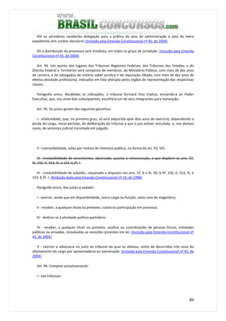 89
XIV os servidores receberão delegação para a prática de atos de administração e atos de mero
expediente sem caráter decisório; (Incluído pela Emenda Constitucional nº 45, de 2004)
XV a distribuição de processos será imediata, em todos os graus de jurisdição. (Incluído pela Emenda
Constitucional nº 45, de 2004)
Art. 94. Um quinto dos lugares dos Tribunais Regionais Federais, dos Tribunais dos Estados, e do
Distrito Federal e Territórios será composto de membros, do Ministério Público, com mais de dez anos
de carreira, e de advogados de notório saber jurídico e de reputação ilibada, com mais de dez anos de
efetiva atividade profissional, indicados em lista sêxtupla pelos órgãos de representação das respectivas
classes.
Parágrafo único. Recebidas as indicações, o tribunal formará lista tríplice, enviando-a ao Poder
Executivo, que, nos vinte dias subseqüentes, escolherá um de seus integrantes para nomeação.
Art. 95. Os juízes gozam das seguintes garantias:
I - vitaliciedade, que, no primeiro grau, só será adquirida após dois anos de exercício, dependendo a
perda do cargo, nesse período, de deliberação do tribunal a que o juiz estiver vinculado, e, nos demais
casos, de sentença judicial transitada em julgado;
II - inamovibilidade, salvo por motivo de interesse público, na forma do art. 93, VIII;
III - irredutibilidade de vencimentos, observado, quanto à remuneração, o que dispõem os arts. 37,
XI, 150, II, 153, III, e 153, § 2º, I.
III - irredutibilidade de subsídio, ressalvado o disposto nos arts. 37, X e XI, 39, § 4º, 150, II, 153, III, e
153, § 2º, I. (Redação dada pela Emenda Constitucional nº 19, de 1998)
Parágrafo único. Aos juízes é vedado:
I - exercer, ainda que em disponibilidade, outro cargo ou função, salvo uma de magistério;
II - receber, a qualquer título ou pretexto, custas ou participação em processo;
III - dedicar-se à atividade político-partidária.
IV - receber, a qualquer título ou pretexto, auxílios ou contribuições de pessoas físicas, entidades
públicas ou privadas, ressalvadas as exceções previstas em lei; (Incluído pela Emenda Constitucional nº
45, de 2004)
V - exercer a advocacia no juízo ou tribunal do qual se afastou, antes de decorridos três anos do
afastamento do cargo por aposentadoria ou exoneração. (Incluído pela Emenda Constitucional nº 45, de
2004)
Art. 96. Compete privativamente:
I - aos tribunais:
 
