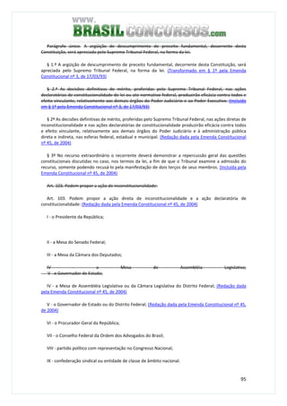 95
Parágrafo único. A argüição de descumprimento de preceito fundamental, decorrente desta
Constituição, será apreciada pelo Supremo Tribunal Federal, na forma da lei.
§ 1.º A argüição de descumprimento de preceito fundamental, decorrente desta Constituição, será
apreciada pelo Supremo Tribunal Federal, na forma da lei. (Transformado em § 1º pela Emenda
Constitucional nº 3, de 17/03/93)
§ 2.º As decisões definitivas de mérito, proferidas pelo Supremo Tribunal Federal, nas ações
declaratórias de constitucionalidade de lei ou ato normativo federal, produzirão eficácia contra todos e
efeito vinculante, relativamente aos demais órgãos do Poder Judiciário e ao Poder Executivo. (Incluído
em § 1º pela Emenda Constitucional nº 3, de 17/03/93)
§ 2º As decisões definitivas de mérito, proferidas pelo Supremo Tribunal Federal, nas ações diretas de
inconstitucionalidade e nas ações declaratórias de constitucionalidade produzirão eficácia contra todos
e efeito vinculante, relativamente aos demais órgãos do Poder Judiciário e à administração pública
direta e indireta, nas esferas federal, estadual e municipal. (Redação dada pela Emenda Constitucional
nº 45, de 2004)
§ 3º No recurso extraordinário o recorrente deverá demonstrar a repercussão geral das questões
constitucionais discutidas no caso, nos termos da lei, a fim de que o Tribunal examine a admissão do
recurso, somente podendo recusá-lo pela manifestação de dois terços de seus membros. (Incluída pela
Emenda Constitucional nº 45, de 2004)
Art. 103. Podem propor a ação de inconstitucionalidade:
Art. 103. Podem propor a ação direta de inconstitucionalidade e a ação declaratória de
constitucionalidade: (Redação dada pela Emenda Constitucional nº 45, de 2004)
I - o Presidente da República;
II - a Mesa do Senado Federal;
III - a Mesa da Câmara dos Deputados;
IV - a Mesa de Assembléia Legislativa;
V - o Governador de Estado;
IV - a Mesa de Assembléia Legislativa ou da Câmara Legislativa do Distrito Federal; (Redação dada
pela Emenda Constitucional nº 45, de 2004)
V - o Governador de Estado ou do Distrito Federal; (Redação dada pela Emenda Constitucional nº 45,
de 2004)
VI - o Procurador-Geral da República;
VII - o Conselho Federal da Ordem dos Advogados do Brasil;
VIII - partido político com representação no Congresso Nacional;
IX - confederação sindical ou entidade de classe de âmbito nacional.
 