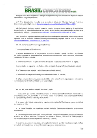 101
Parágrafo único. A lei disciplinará a remoção ou a permuta de juízes dos Tribunais Regionais Federais
e determinará sua jurisdição e sede.
§ 1º A lei disciplinará a remoção ou a permuta de juízes dos Tribunais Regionais Federais e
determinará sua jurisdição e sede. (Renumerado pela Emenda Constitucional nº 45, de 2004)
§ 2º Os Tribunais Regionais Federais instalarão a justiça itinerante, com a realização de audiências e
demais funções da atividade jurisdicional, nos limites territoriais da respectiva jurisdição, servindo-se de
equipamentos públicos e comunitários. (Incluído pela Emenda Constitucional nº 45, de 2004)
§ 3º Os Tribunais Regionais Federais poderão funcionar descentralizadamente, constituindo Câmaras
regionais, a fim de assegurar o pleno acesso do jurisdicionado à justiça em todas as fases do processo.
(Incluído pela Emenda Constitucional nº 45, de 2004)
Art. 108. Compete aos Tribunais Regionais Federais:
I - processar e julgar, originariamente:
a) os juízes federais da área de sua jurisdição, incluídos os da Justiça Militar e da Justiça do Trabalho,
nos crimes comuns e de responsabilidade, e os membros do Ministério Público da União, ressalvada a
competência da Justiça Eleitoral;
b) as revisões criminais e as ações rescisórias de julgados seus ou dos juízes federais da região;
c) os mandados de segurança e os "habeas-data" contra ato do próprio Tribunal ou de juiz federal;
d) os "habeas-corpus", quando a autoridade coatora for juiz federal;
e) os conflitos de competência entre juízes federais vinculados ao Tribunal;
II - julgar, em grau de recurso, as causas decididas pelos juízes federais e pelos juízes estaduais no
exercício da competência federal da área de sua jurisdição.
Art. 109. Aos juízes federais compete processar e julgar:
I - as causas em que a União, entidade autárquica ou empresa pública federal forem interessadas na
condição de autoras, rés, assistentes ou oponentes, exceto as de falência, as de acidentes de trabalho e
as sujeitas à Justiça Eleitoral e à Justiça do Trabalho;
II - as causas entre Estado estrangeiro ou organismo internacional e Município ou pessoa domiciliada
ou residente no País;
III - as causas fundadas em tratado ou contrato da União com Estado estrangeiro ou organismo
internacional;
IV - os crimes políticos e as infrações penais praticadas em detrimento de bens, serviços ou interesse
da União ou de suas entidades autárquicas ou empresas públicas, excluídas as contravenções e
ressalvada a competência da Justiça Militar e da Justiça Eleitoral;
V - os crimes previstos em tratado ou convenção internacional, quando, iniciada a execução no País,
o resultado tenha ou devesse ter ocorrido no estrangeiro, ou reciprocamente;
 