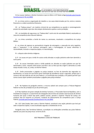 102
V-A as causas relativas a direitos humanos a que se refere o § 5º deste artigo;(Incluído pela Emenda
Constitucional nº 45, de 2004)
VI - os crimes contra a organização do trabalho e, nos casos determinados por lei, contra o sistema
financeiro e a ordem econômico-financeira;
VII - os "habeas-corpus", em matéria criminal de sua competência ou quando o constrangimento
provier de autoridade cujos atos não estejam diretamente sujeitos a outra jurisdição;
VIII - os mandados de segurança e os "habeas-data" contra ato de autoridade federal, excetuados os
casos de competência dos tribunais federais;
IX - os crimes cometidos a bordo de navios ou aeronaves, ressalvada a competência da Justiça
Militar;
X - os crimes de ingresso ou permanência irregular de estrangeiro, a execução de carta rogatória,
após o "exequatur", e de sentença estrangeira, após a homologação, as causas referentes à
nacionalidade, inclusive a respectiva opção, e à naturalização;
XI - a disputa sobre direitos indígenas.
§ 1º - As causas em que a União for autora serão aforadas na seção judiciária onde tiver domicílio a
outra parte.
§ 2º - As causas intentadas contra a União poderão ser aforadas na seção judiciária em que for
domiciliado o autor, naquela onde houver ocorrido o ato ou fato que deu origem à demanda ou onde
esteja situada a coisa, ou, ainda, no Distrito Federal.
§ 3º - Serão processadas e julgadas na justiça estadual, no foro do domicílio dos segurados ou
beneficiários, as causas em que forem parte instituição de previdência social e segurado, sempre que a
comarca não seja sede de vara do juízo federal, e, se verificada essa condição, a lei poderá permitir que
outras causas sejam também processadas e julgadas pela justiça estadual.
§ 4º - Na hipótese do parágrafo anterior, o recurso cabível será sempre para o Tribunal Regional
Federal na área de jurisdição do juiz de primeiro grau.
§ 5º Nas hipóteses de grave violação de direitos humanos, o Procurador-Geral da República, com a
finalidade de assegurar o cumprimento de obrigações decorrentes de tratados internacionais de direitos
humanos dos quais o Brasil seja parte, poderá suscitar, perante o Superior Tribunal de Justiça, em
qualquer fase do inquérito ou processo, incidente de deslocamento de competência para a Justiça
Federal. (Incluído pela Emenda Constitucional nº 45, de 2004)
Art. 110. Cada Estado, bem como o Distrito Federal, constituirá uma seção judiciária que terá por
sede a respectiva Capital, e varas localizadas segundo o estabelecido em lei.
Parágrafo único. Nos Territórios Federais, a jurisdição e as atribuições cometidas aos juízes federais
caberão aos juízes da justiça local, na forma da lei.
Seção V
DOS TRIBUNAIS E JUÍZES DO TRABALHO
 