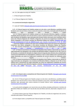 103
Art. 111. São órgãos da Justiça do Trabalho:
I - o Tribunal Superior do Trabalho;
II - os Tribunais Regionais do Trabalho;
III - as Juntas de Conciliação e Julgamento.
III - Juizes do Trabalho.(Redação dada pela Emenda Constitucional nº 24, de 1999)
§ 1º - O Tribunal Superior do Trabalho compor-se-á de vinte e sete Ministros, escolhidos dentre
brasileiros com mais de trinta e cinco e menos de sessenta e cinco anos, nomeados pelo Presidente da
República após aprovação pelo Senado Federal, sendo:
§ 1º. O Tribunal Superior do Trabalho compor-se-á de dezessete Ministros, togados e vitalícios,
escolhidos dentre brasileiros com mais de trinta e cinco e menos de sessenta e cinco anos, nomeados
pelo Presidente da República, após aprovação pelo Senado Federal, dos quais onze escolhidos dentre
juizes dos Tribunais Regionais do Trabalho, integrantes da carreira da magistratura trabalhista, três
dentre advogados e três dentre membros do Ministério Público do Trabalho. (Redação dada pela
Emenda Constitucional nº 24, de 1999)(Revogado pela Emenda Constitucional nº 45, de 2004)
I - dezessete togados e vitalícios, dos quais onze escolhidos dentre juízes de carreira da magistratura
trabalhista, três dentre advogados e três dentre membros do Ministério Público do Trabalho;
II - dez classistas temporários, com representação paritária dos trabalhadores e empregadores.
(Revogado pela Emenda Constitucional nº 24, de 1999)
§ 2º - O Tribunal encaminhará ao Presidente da República listas tríplices, observando-se, quanto às
vagas destinadas aos advogados e aos membros do Ministério Público, o disposto no art. 94, e, para as
de classistas, o resultado de indicação de colégio eleitoral integrado pelas diretorias das confederações
nacionais de trabalhadores ou empregadores, conforme o caso; as listas tríplices para o provimento de
cargos destinados aos juízes da magistratura trabalhista de carreira deverão ser elaboradas pelos
Ministros togados e vitalícios.
§ 2º. O Tribunal encaminhará ao Presidente da República listas tríplices, observando-se, quanto às
vagas destinadas aos advogados e aos membros do Ministério Público, o disposto no art. 94; as listas
tríplices para o provimento de cargos destinados aos juízes da magistratura trabalhista de carreira
deverão ser elaboradas pelos Ministros togados e vitalícios. (Redação dada pela Emenda Constitucional
nº 24, de 1999) (Revogado pela Emenda Constitucional nº 45, de 2004)
§ 3º - A lei disporá sobre a competência do Tribunal Superior do Trabalho. (Revogado pela Emenda
Constitucional nº 45, de 2004)
Art. 111-A. O Tribunal Superior do Trabalho compor-se-á de vinte e sete Ministros, escolhidos dentre
brasileiros com mais de trinta e cinco e menos de sessenta e cinco anos, nomeados pelo Presidente da
República após aprovação pela maioria absoluta do Senado Federal, sendo: (Incluído pela Emenda
Constitucional nº 45, de 2004)
I um quinto dentre advogados com mais de dez anos de efetiva atividade profissional e membros do
Ministério Público do Trabalho com mais de dez anos de efetivo exercício, observado o disposto no art.
94;
II os demais dentre juízes dos Tribunais Regionais do Trabalho, oriundos da magistratura da carreira,
indicados pelo próprio Tribunal Superior.
§ 1º A lei disporá sobre a competência do Tribunal Superior do Trabalho.
 