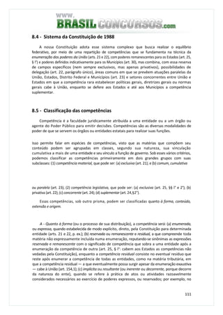 111
8.4 - Sistema da Constituição de 1988
A nossa Constituição adota esse sistema complexo que busca realizar o equilíbrio
federativo, por meio de uma repartição de competências que se fundamenta na técnica da
enumeração dos poderes da União (arts. 21 e 22), com poderes remanescentes para os Estados (art. 25,
§ l°) e poderes definidos indicativamente para os Municípios (art. 30), mas combina, com essa reserva
de campos específicos (nem sempre exclusivos, mas apenas privativos), possibilidades de
delegação (art. 22, parágrafo único), áreas comuns em que se prevêem atuações paralelas da
União, Estados, Distrito Federal e Municípios (art. 23) e setores concorrentes entre União e
Estados em que a competência rara estabelecer políticas gerais, diretrizes gerais ou normas
gerais cabe à União, enquanto se defere aos Estados e até aos Municípios a competência
suplementar.
8.5 - Classificação das competências
Competência é a faculdade juridicamente atribuída a uma entidade ou a um órgão ou
agente do Poder Público para emitir decisões. Competências são as diversas modalidades de
poder de que se servem os órgãos ou entidades estatais para realizar suas funções.
Isso permite falar em espécies de competências, visto que as matérias que compõem seu
conteúdo podem ser agrupadas em classes, segundo sua natureza, sua vinculação
cumulativa a mais de uma entidade e seu vínculo a função de governo. Sob esses vários critérios,
podemos classificar as competências primeiramente em dois grandes grupos com suas
subclasses: (1) competência material, que pode ser: (a) exclusiva (art. 21); e (b) comum, cumulativa
ou paralela (art. 23); (2) competência legislativa, que pode ser: (a) exclusiva (art. 25, §§ l° e 2°); (b)
privativa (art. 22); (c) concorrente (art. 24); (d) suplementar (art. 24,§2°).
Essas competências, sob outro prisma, podem ser classificadas quanto à forma, conteúdo,
extensão e origem.
A - Quanto à forma (ou o processo de sua distribuição), a competência será: (a) enumerada,
ou expressa, quando estabelecida de modo explícito, direto, pela Constituição para determinada
entidade (arts. 21 e 22, p. ex.); (b) reservada ou remanescente e residual, a que compreende toda
matéria não expressamente incluída numa enumeração, reputando-se sinônimas as expressões
reservada e remanescente com o significado de competência que sobra a uma entidade após a
enumeração da competência de outra (art. 25, § l°: cabem aos Estados as competências não
vedadas pela Constituição), enquanto a competência residual consiste no eventual resíduo que
reste após enumerar a competência de todas as entidades, como na matéria tributária, em
que a competência residual — a que eventualmente possa surgir apesar da enumeração exaustiva
— cabe à União (art. 154,1); (c) implícita ou resultante (ou inerente ou decorrente, porque decorre
da natureza do ente), quando se refere à prática de atos ou atividades razoavelmente
considerados necessários ao exercício de poderes expressos, ou reservados; por exemplo, no
 