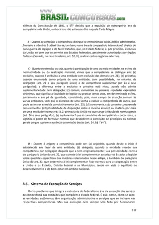 112
silêncio da Constituição de 1891, o STF decidiu que a expulsão de estrangeiros era da
competência da União, embora isso não estivesse dito naquela Carta Magna.
B - Quanto ao conteúdo, a competência distingue-se emeconômica, social, político-administrativa,
financeira e tributária. É cabível falar-se, tam bem, numa área de competência internacional: direitos de
paz e guerra, de legação e de fazer tratados, que, no Estado federal, é, por princípio, exclusiva
da União, se bem que se permite aos Estados federados, geralmente autorizados por órgãos
federais (Senado, no caso brasileiro, art. 52, V), realizar certos negócios externos.
C - Quanto à extensão, ou seja, quanto à participação de uma ou mais entidades na esfera da
normatividade ou da realização material, vimos que a competência se distingue em: (a)
exclusiva, quando é atribuída a uma entidade com exclusão das demais (art. 21); (b) privativa,
quando enumerada como própria de uma entidade, com possibilidade, no entanto, de
delegação (art. 22 e seu parágrafo único) e de competência suplementar (art 24 e seus
parágrafos); a diferença entre a exclusiva e privativa está nisso, aquela não admite
suplementariedade nem delegação; (c) comum, cumulativa ou paralela, reputadas expressões
sinônimas, que significa a faculdade de legislar ou praticar certos atos, em determinada esfera,
juntamente e em pé de igualdade, consistindo, pois, num campo de atuação comum às
várias entidades, sem que o exercício de uma venha a excluir a competência de outra, que
pode assim ser exercida cumulativamente (art. 23); (d) concorrente, cujo conceito compreende
dois elementos: (d.l) possibilidade de disposição sobre o mesmo assunto ou matéria por mais
de uma entidade federativa; (d.2) primazia da União no que tange à fixação de normas gerais
(art. 24 e seus parágrafos); (e) suplementar? que é correlativa da competência concorrente, e
significa o poder de formular normas que desdobrem o conteúdo de princípios ou normas
gerais ou que supram a ausência ou omissão destas (art. 24, §§ I°a4°).
D - Quanto à origem, a competência pode ser: (a) originária, quando desde o início é
estabelecida em favor de uma entidade; (b) delegada, quando a entidade recebe sua
competência por delegação daquela que a tem originariamente; sua possibilidade consta
do parágrafo único do art. 22, que comete à lei complementar autorizar os Estados a legislar
sobre questões específicas das matérias relacionadas nesse artigo, e também do parágrafo
único do art. 23, que determina à lei complementar fixar normas para a cooperação entre
a União e os Estados, Distrito Federal e os Municípios, tendo em vista o equilíbrio do
desenvolvimento e do bem-estar em âmbito nacional.
8.6 - Sistema de Execução de Serviços
Outro problema que integra a estrutura do federalismo é o da execução dos serviços
de competência das entidades que compõem o Estado federal. É que, neste, como se sabe,
as entidades autônomas têm organização administrativa e serviços que se incluem nas
respectivas competências. Mas sua execução nem sempre será feita por funcionários
 
