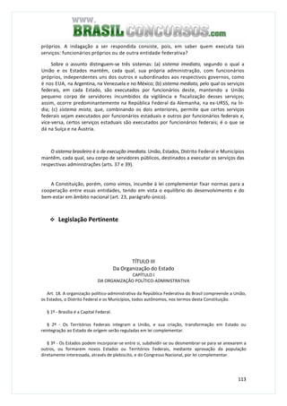 113
próprios. A indagação a ser respondida consiste, pois, em saber quem executa tais
serviços: funcionários próprios ou de outra entidade federativa?
Sobre o assunto distinguem-se três sistemas: (a) sistema imediato, segundo o qual a
União e os Estados mantêm, cada qual, sua própria administração, com funcionários
próprios, independentes uns dos outros e subordinados aos respectivos governos, como
é nos EUA, na Argentina, na Venezuela e no México; (b) sistema mediato, pelo qual os serviços
federais, em cada Estado, são executados por funcionários deste, mantendo a União
pequeno corpo de servidores incumbidos da vigilância e fiscalização desses serviços;
assim, ocorre predominantemente na República Federal da Alemanha, na ex-URSS, na Ín-
dia; (c) sistema misto, que, combinando os dois anteriores, permite que certos serviços
federais sejam executados por funcionários estaduais e outros por funcionários federais e,
vice-versa, certos serviços estaduais são executados por funcionários federais; é o que se
dá na Suíça e na Áustria.
O sistema brasileiro é o de execução imediata. União, Estados, Distrito Federal e Municípios
mantêm, cada qual, seu corpo de servidores públicos, destinados a executar os serviços das
respectivas administrações (arts. 37 e 39).
A Constituição, porém, como vimos, incumbe à lei complementar fixar normas para a
cooperação entre essas entidades, tendo em vista o equilíbrio do desenvolvimento e do
bem-estar em âmbito nacional (art. 23, parágrafo único).
Legislação Pertinente
TÍTULO III
Da Organização do Estado
CAPÍTULO I
DA ORGANIZAÇÃO POLÍTICO-ADMINISTRATIVA
Art. 18. A organização político-administrativa da República Federativa do Brasil compreende a União,
os Estados, o Distrito Federal e os Municípios, todos autônomos, nos termos desta Constituição.
§ 1º - Brasília é a Capital Federal.
§ 2º - Os Territórios Federais integram a União, e sua criação, transformação em Estado ou
reintegração ao Estado de origem serão reguladas em lei complementar.
§ 3º - Os Estados podem incorporar-se entre si, subdividir-se ou desmembrar-se para se anexarem a
outros, ou formarem novos Estados ou Territórios Federais, mediante aprovação da população
diretamente interessada, através de plebiscito, e do Congresso Nacional, por lei complementar.
 