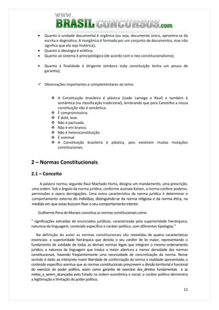 11
• Quanto à unidade documental é orgânica (ou seja, documento único, aproxima-se da
escrita e dogmática. A inorgânica é formada por um conjunto de documentos, mas não
significa que ela seja histórica);
• Quanto à ideologia é eclética;
• Quanto ao sistema é principiológica (de acordo com o neo constitucionalismo);
• Quanto à finalidade é dirigente (embora toda constituição tenha um pouco de
garantia);
Observações importantes e complementares ao tema:
A Constituição brasileira é plástica (Uade Lamego e Raul) e também é
semântica (na classificação tradicional), lembrando que para Canotilho a nossa
constituição não é semântica.
É compromissória.
É dútil, leve.
Não é pactuada.
Não é em branco.
Não é heteroconstituição.
É nominal.
A Constituição brasileira é plástica, pois existiram muitas mutações
constitucionais.
2 – Normas Constitucionais
2.1 – Conceito
A palavra norma, segundo Raul Machado Horta, designa um mandamento, uma prescrição,
uma ordem. Sob o ângulo da norma jurídica, conforme assinala Kelsen, a norma confere poderes,
permissões e opera derrogações. Uma outra característica da norma jurídica é determinar o
comportamento externo do indivíduo, distinguindo-se da norma religiosa e da norma ética, na
medida em que estas buscam fixar o seu comportamento interior.
Guilherme Pena de Moraes conceitua as normas constitucionais como:
“ significações extraídas de enunciados jurídicos, caracterizada pela superioridade hierárquica,
natureza da linguagem, conteúdo específico e caráter político, com diferentes tipologias.”
Na definição do autor as normas constitucionais são revestidas de quatro características
essenciais: a superioridade hierárquica que denota o seu caráter de lei maior, representando o
fundamento de validade de todas as demais normas legais que integram o mesmo ordenamento
jurídico; a natureza da linguagem que traduz a maior abertura e menor densidade das normas
constitucionais, havendo freqüentemente uma necessidade de concretização da norma. Nesse
sentido é dado ao intérprete maior liberdade de conformação da norma à realidade apresentada; o
conteúdo específico acentua que as normas constitucionais prescrevem a divisão territorial e funcional
do exercício do poder político, assim como garantia de exercício dos_direitos fundamentais e as
metas_a_serem_alcançadas pelo Estado na ordem econômica e social; o caráter político demonstra
a legitimação e limitação do poder político.
 