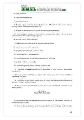 120
III - juntas comerciais;
IV - custas dos serviços forenses;
V - produção e consumo;
VI - florestas, caça, pesca, fauna, conservação da natureza, defesa do solo e dos recursos naturais,
proteção do meio ambiente e controle da poluição;
VII - proteção ao patrimônio histórico, cultural, artístico, turístico e paisagístico;
VIII - responsabilidade por dano ao meio ambiente, ao consumidor, a bens e direitos de valor
artístico, estético, histórico, turístico e paisagístico;
IX - educação, cultura, ensino e desporto;
X - criação, funcionamento e processo do juizado de pequenas causas;
XI - procedimentos em matéria processual;
XII - previdência social, proteção e defesa da saúde;
XIII - assistência jurídica e Defensoria pública;
XIV - proteção e integração social das pessoas portadoras de deficiência;
XV - proteção à infância e à juventude;
XVI - organização, garantias, direitos e deveres das polícias civis.
§ 1º - No âmbito da legislação concorrente, a competência da União limitar-se-á a estabelecer
normas gerais.
§ 2º - A competência da União para legislar sobre normas gerais não exclui a competência
suplementar dos Estados.
§ 3º - Inexistindo lei federal sobre normas gerais, os Estados exercerão a competência legislativa
plena, para atender a suas peculiaridades.
§ 4º - A superveniência de lei federal sobre normas gerais suspende a eficácia da lei estadual, no que
lhe for contrário.
CAPÍTULO III
DOS ESTADOS FEDERADOS
Art. 25. Os Estados organizam-se e regem-se pelas Constituições e leis que adotarem, observados os
princípios desta Constituição.
§ 1º - São reservadas aos Estados as competências que não lhes sejam vedadas por esta Constituição.
 
