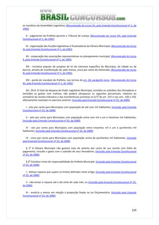 124
os membros da Assembléia Legislativa; (Renumerado do inciso VII, pela Emenda Constitucional nº 1, de
1992)
X - julgamento do Prefeito perante o Tribunal de Justiça; (Renumerado do inciso VIII, pela Emenda
Constitucional nº 1, de 1992)
XI - organização das funções legislativas e fiscalizadoras da Câmara Municipal; (Renumerado do inciso
IX, pela Emenda Constitucional nº 1, de 1992)
XII - cooperação das associações representativas no planejamento municipal; (Renumerado do inciso
X, pela Emenda Constitucional nº 1, de 1992)
XIII - iniciativa popular de projetos de lei de interesse específico do Município, da cidade ou de
bairros, através de manifestação de, pelo menos, cinco por cento do eleitorado; (Renumerado do inciso
XI, pela Emenda Constitucional nº 1, de 1992)
XIV - perda do mandato do Prefeito, nos termos do art. 28, parágrafo único. (Renumerado do inciso
XII, pela Emenda Constitucional nº 1, de 1992)
Art. 29-A. O total da despesa do Poder Legislativo Municipal, incluídos os subsídios dos Vereadores e
excluídos os gastos com inativos, não poderá ultrapassar os seguintes percentuais, relativos ao
somatório da receita tributária e das transferências previstas no § 5
o
do art. 153 e nos arts. 158 e 159,
efetivamente realizado no exercício anterior: (Incluído pela Emenda Constitucional nº 25, de 2000)
I - oito por cento para Municípios com população de até cem mil habitantes; (Incluído pela Emenda
Constitucional nº 25, de 2000)
II - sete por cento para Municípios com população entre cem mil e um e trezentos mil habitantes;
(Incluído pela Emenda Constitucional nº 25, de 2000)
III - seis por cento para Municípios com população entre trezentos mil e um e quinhentos mil
habitantes; (Incluído pela Emenda Constitucional nº 25, de 2000)
IV - cinco por cento para Municípios com população acima de quinhentos mil habitantes. (Incluído
pela Emenda Constitucional nº 25, de 2000)
§ 1
o
A Câmara Municipal não gastará mais de setenta por cento de sua receita com folha de
pagamento, incluído o gasto com o subsídio de seus Vereadores. (Incluído pela Emenda Constitucional
nº 25, de 2000)
§ 2
o
Constitui crime de responsabilidade do Prefeito Municipal: (Incluído pela Emenda Constitucional
nº 25, de 2000)
I - efetuar repasse que supere os limites definidos neste artigo; (Incluído pela Emenda Constitucional
nº 25, de 2000)
II - não enviar o repasse até o dia vinte de cada mês; ou (Incluído pela Emenda Constitucional nº 25,
de 2000)
III - enviá-lo a menor em relação à proporção fixada na Lei Orçamentária. (Incluído pela Emenda
Constitucional nº 25, de 2000)
 