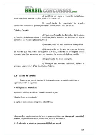128
(a) existência de grave e iminente instabilidade
institucional que ameace a ordem pública ou a paz social;
(b) manifestação de calamidade de grandes
proporções na natureza que atinja a mesma ordem pública ou a paz social.
* Limites Formais:
(a) Prévia manifestação dos Conselhos da República
e Conselho de Defesa Nacional (a manifestação não vincula o ato Presidencial, pois os
Conselhos são meros órgãos consultivos)
(b) Decretação do ato pelo Presidente da República
(c) Determinação, no decreto, do prazo de duração
da medida, que não poderá ser superior a 30 dias, podendo ser prorrogado apenas
uma vez, haja vista que um de seus pressupostos é a temporariedade da medida.
(d) Especificação das áreas abrangidas
(e) Indicação das medidas coercitivas, dentre as
previstas no art. 136, § 1º da Constituição Federal.
9.3 - Estado de Defesa:
O decreto que instituir o estado de defesa determinará as medidas coercitivas a
vigorarem, dentre as seguintes:
I - restrições aos direitos de:
a) reunião, ainda que exercida no seio das associações;
b) sigilo de correspondência;
c) sigilo de comunicação telegráfica e telefônica;
d) ocupação e uso temporário de bens e serviços públicos, na hipótese de calamidade
pública, respondendo a União pelos danos e custos decorrentes.
II – Prisão (não se admite a incomunicabilidade do preso):
 