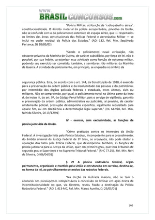 140
“Polícia Militar: atribuição de ‘radiopatrulha aérea’:
constitucionalidade. O âmbito material da polícia aeroportuária, privativa da União,
não se confunde com o do policiamento ostensivo do espaço aéreo, que — respeitados
os limites das áreas constitucionais das Polícias Federal e Aeronáutica Militar — se
inclui no poder residual da Polícia dos Estados.” (ADI 132, Rel. Min. Sepúlveda
Pertence, DJ 30/05/03)
“Sendo o policiamento naval atribuição, não
obstante privativa da Marinha de Guerra, de caráter subsidiário, por força de lei, não é
possível, por sua índole, caracterizar essa atividade como função de natureza militar,
podendo seu exercício ser cometido, também, a servidores não militares da Marinha
de Guerra. A atividade de policiamento, em princípio, se enquadra no âmbito da
segurança pública. Esta, de acordo com o art. 144, da Constituição de 1988, é exercida
para a preservação da ordem pública e da incolumidade das pessoas e do patrimônio,
por intermédio dos órgãos policiais federais e estaduais, estes últimos, civis ou
militares. Não se compreende, por igual, o policiamento naval na última parte da letra
d, do inciso III, do art. 9º, do Código Penal Militar, pois o serviço de vigilância, garantia
e preservação da ordem pública, administrativa ou judiciária, aí previsto, de caráter
nitidamente policial, pressupõe desempenho específico, legalmente requisitado para
aquele fim, ou em obediência a determinação legal superior.” (HC 68.928, Rel. Min.
Néri da Silveira, DJ 19/12/91)
IV - exercer, com exclusividade, as funções de
polícia judiciária da União.
“Crime praticado contra os interesses da União
Federal. A investigação feita pela Polícia Estadual, incompetente para o procedimento,
do âmbito criminal da Justiça Federal de 2º Grau, se arquivada, não pode obstar a
apuração dos fatos pela Polícia Federal, que desempenha, também, as funções de
polícia judiciária para a Justiça da União, quer em primeiro grau, quer nos Tribunais de
segundo grau e Superiores e no Supremo Tribunal Federal.” (RHC 77.251, Rel. Min. Néri
da Silveira, DJ 06/04/01)
§ 2º A polícia rodoviária federal, órgão
permanente, organizado e mantido pela União e estruturado em carreira, destina-se,
na forma da lei, ao patrulhamento ostensivo das rodovias federais.
“Na dicção da ilustrada maioria, não se tem o
concurso dos pressupostos indispensáveis à concessão de liminar em ação direta de
inconstitucionalidade no que, via Decreto, restou fixada a destinação da Polícia
Rodoviária Federal.” (ADI 1.413-MC, Rel. Min. Marco Aurélio, DJ 25/05/01)
 