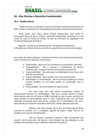 142
10 – Dos Direitos e Garantias Fundamentais
10.1 – Noções Gerais
Atualmente tem-se cobrados nas provas de Direito Constitucional do Exame da
OAB a análise, conhecimento e interpretação dos Direitos e Garantias Fundamentais.
Desta forma, toda leitura destes direitos fundamentais deve partir do
pressuposto fático de que os direitos e garantias fundamentais constituem um dos
pilares do tripé do Estado de Direito, ao lado do enunciado da Legalidade e do
Princípio da Separação de Poderes.
Segundo José Afonso da Silva para quem “são aquelas prerrogativas e
instituições que o Direito Positivo concretiza em garantias de uma convivência digna,
livre e igual de todas as pessoas” . Exatamente devido à esta natureza essencial se faz
mister reconhecer as seguintes características:
• Historicidade – observa-se sua existência nas constituições anteriores.
• Inalienabilidade - não é possível a transferência de direitos
fundamentais, a qualquer título ou forma (ainda que gratuita).
• Irrenunciabilidade - não está sequer na disposição do seu titular, abrir
mão de sua existência.
• Imprescritibilidade - não se perdem com o decurso do tempo.
• Relatividade ou Limitabilidade - não há nenhuma hipótese de direito
humano absoluto, eis que todos podem ser ponderados com os
demais.
• Universalidade - são reconhecidos em todo o mundo.
Por outro lado, nem todo direito fundamental sempre foi
expressamente previsto nas Constituições, ainda que a grande maioria ali esteja.
Neste sentido, extrai-se da Carta de 1988 o exemplo de que a mesma não trata de
alguns direitos da personalidade, como o nome. Exatamente para que não fosse
entendida tal previsão como uma lacuna, o próprio art. 5° contemplou o §2° com a
admissão de que existiriam outros decorrentes dos sistemas adotados pelo país.
Ademais, esta discriminação não se deu na Constituição de forma
exaustiva ou taxativa, ex vi o parágrafo segundo do próprio artigo. Trata-se, na
verdade, de rol apenas exemplificativo:
“§2º Os direitos e garantias expressos nesta Constituição não
excluem outros decorrentes do regime e dos princípios por ela adotados, ou dos
tratados internacionais em que a República Federativa seja parte.”
 