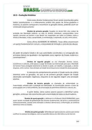 143
10.2 – Evolução Histótica
Como estes direitos fundamentais foram sendo reconhecidos pelos
textos constitucionais e o ordenamento jurídico dos países de forma gradativa e
histórica, os autores começaram a reconhecer as gerações destes, podendo assim ser
sintetizado tal pensamento:
Direitos de primeira geração: Surgidos no século XVII, eles cuidam da
proteção das liberdades públicas, ou seja, os direitos individuais, compreendidos como
aqueles inerentes ao homem e que devem ser respeitados por todos os Estados, como o
direito à liberdade, à vida, à propriedade, à manifestação, à expressão, ao voto, entre outros.
Como afirma ALEXANDRE DE MORAES, “essas idéias encontravam
um ponto fundamental em comum, a necessidade de limitação e controle dos abusos
de poder do próprio Estado e de suas autoridades constituídas e a consagração dos
princípios básicos da igualdade e da legalidade como regentes do Estado moderno e
contemporâneo”.
Direitos de segunda geração: os ora chamados direitos sociais,
econômicos e culturais, onde passou a exigir do Estado sua intervenção para que a liberdade
do homem fosse protegida totalmente (o direito à saúde, ao trabalho, à educação, o direito
de greve, entre outros). Veio atrelado ao Estado Social da primeira metade do século passado.
A natureza do comportamento perante o Estado serviu de critério
distintivo entre as gerações, eis que os de primeira geração exigiam do Estado
abstenções (prestações negativas), enquanto os de segunda exigem uma prestação
positiva.
Direitos de terceira geração: os chamados de solidariedade ou
fraternidade, voltados para a proteção da coletividade. As Constituições passam a tratar da
preocupação com o meio ambiente, da conservação do patrimônio histórico e cultural, etc..
A partir destas, vários outros autores passam a identificar outras
gerações, ainda que não reconhecidas pela unanimidade de todos os doutrinadores.
Direitos de quarta geração: o defensor é o Professor PAULO BONAVIDES, para
quem seriam resultado da globalização dos direitos fundamentais, de forma a universalizá-los
institucionalmente, citando como exemplos o direito à democracia, à informação, ao comércio
eletrônico entre os Estados.
Direitos da quinta geração: defendida por apenas poucos autores para tentar
justificar os avanços tecnológicos, como as questões básicas da cibernética ou da internet.
 