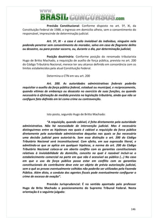 146
Previsão Constitucional: Conforme disposto no art. 5º, XI, da
Constituição Federal de 1988, o ingresso em domicilio alheio, sem o consentimento do
responsável, imprescinde de determinação judicial.
Art. 5º, XI - a casa é asilo inviolável do indivíduo, ninguém nela
podendo penetrar sem consentimento do morador, salvo em caso de flagrante delito
ou desastre, ou para prestar socorro, ou, durante o dia, por determinação judicial;
Posição doutrinária: Conforme posição do renomado tributarista
Hugo de Britto Machado, a requisição de auxílio de força pública, prevista no art. 200
do Código Tributário Nacional, merece ter seu alcance definido em consonância com os
limites estabelecidos pela atual Constituição Federal.
Determina o CTN em seu art. 200
Art. 200. As autoridades administrativas federais poderão
requisitar o auxílio da força pública federal, estadual ou municipal, e reciprocamente,
quando vítimas de embaraço ou desacato no exercício de suas funções, ou quando
necessário à efetivação de medida prevista na legislação tributária, ainda que não se
configure fato definido em lei como crime ou contravenção.
Isto posto, segundo Hugo de Britto Machado:
“A requisição, quando cabível, é feita diretamente pela autoridade
administrativa. Não há necessidade de intervenção judicial. Mas é necessário
distinguirmos entre as hipóteses nas quais é cabível a requisição da forca pública
diretamente pela autoridade administrativa daquelas nas quais se faz necessária
uma decisão judicial para autorizá-la. Sem essa distinção o art. 200 do Código
Tributário Nacional será inconstitucional. Com efeito, em sua expressão literal, e
admitindo-se que se aplica em qualquer hipótese, a norma do art. 200 do Código
Tributário Nacional coloca-se em aberto conflito com as garantias constitucionais
relativas à inviolabilidade do domicílio, conceito no qual é razoável incluir-se o
estabelecimento comercial na parte em que não é acessível ao público (...) No caso
em que o uso da força pública possa estar em conflito com as garantias
constitucionais do contribuinte deve este ser objeto de prévia autorização judicial,
sem o quê as provas eventualmente colhidas não poderão ser utilizadas pela Fazenda
Pública. Além disto, a conduta dos agentes fiscais pode eventualmente configurar o
crime de excesso de exação”.
Previsão Jurisprudencial: É no sentido apontado pelo professor
Hugo de Brito Machado o posicionamento do Supremo Tribunal Federal. Nesta
orientação é o seguinte julgado:
 
