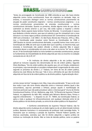 149
“Antes da promulgação da Constituição de 1988 entendia-se que não havia direito
adquirido contra norma constitucional, fosse ela originária ou derivada. Hoje, no
entanto, é necessário distinguir entre as normas constitucionais provenientes da
atuação do poder constituinte originário – normas constitucionais originárias – e as
normas constitucionais provenientes de emendas constitucionais – normas
constitucionais derivadas. Quanto as primeiras, dúvida alguma resta de que não se
submetem ao direito anterior e, por isso, não estão sujeitas a respeitar o direito
adquirido. Neste aspecto basta lembrar Pontes de Miranda: ´A constituição é rasoura
que desbasta o direito anterior, para que só subsista o que for compatível com a nova
estrutura e as novas regras jurídicas constitucionais´(Cf. Comentários à Constituição de
1967 com a Emenda n. 1 de 1969, t. VI, São Paulo, Revista dos Tribunais, 1972, p. 381),
mas a Constituição pode ressalvar como fizeram as Constituições de 1946 e
1967.Quanto às normas constitucionais derivadas, a questão tomou novo rumo com a
Constituição de 1988, de sorte que se pode dizer que é pacífico, na doutrina hoje, que
emendas à Constituição não podem ofender o direito adquirido Não é sequer
necessário descer a considerações tal como a de saber se no termo “lei” do inc. XXXVI
do art. 5º da Constituição Federal se inclui também as emendas constitucionais, porque
os fundamentos da intocabilidade do direito adquirido por elas se encontra na vedação
constante do art. 60, § 4º, IV”.
• Os institutos do direito adquirido e do ato jurídico perfeito
aplicam-se inclusive naquelas leis denominadas de leis de ordem pública. Segundo
Clóvis Beviláqua, “leis de ordem pública são aquelas que, em um Estado, estabelecem
os princípios, cuja manutenção se considera indispensável à organização da vida social,
segundo os preceitos do direito (...)” Todavia, em tema de leis de ordem pública,
observa-nos José Afonso da Silva que "não é rara a afirmativa de que não há direito
adquirido em face da lei de ordem pública ou de direito público. A generalização não é
correta nesses termos" (assegura-nos). Mas, traça esta ponderação: "O que se diz com
boa razão é que não corre direito adquirido contra o interesse coletivo (qual o dos
consumidores, seja-nos permitida a ênfase), porque aquele é manifestação de
interesse particular que não pode prevalecer sobre o interesse geral" (Curso de Direito
Constitucional Positivo, 13ª ed., Malheiros, pág. 414). “O Plenário do Supremo Tribunal
Federal, no julgamento da Adin 493, relatada pelo Ministro Moreira Alves, firmou o
seguinte entendimento : ‘ o disposto no art. 5º, “XXXVI, da Constituição Federal, se
aplica a toda e qualquer lei infraconstitucional, sem qualquer distinção entre lei de
direito público e lei de direito privado, ou entre lei de ordem pública e lei dispositiva”.
• Conforme entendimento do Supremo Tribunal Federal, não há
direito adquirido contra mudanças de um dado regime ou de um determinado instituto
jurídico. Bastante ilustrativo é o ensinamento do professor Uadi Lammêgo Bulos, “é
necessário que se esclareça a posição do Supremo Tribunal Federal quando, em
diversas assentadas, assinalou que não há direito adquirido a regime jurídico de
instituto ou instituição de direito. Não se trata de decisão política, como se poderia
 