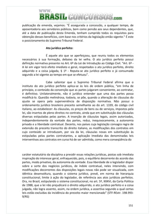 151
publicação da emenda, vejamos: “É assegurada a concessão, a qualquer tempo, de
aposentadoria aos servidores públicos, bem como pensão aos seus dependentes, que,
até a data de publicação desta Emenda, tenham cumprido todos os requisitos para
obtenção desses benefícios, com base nos critérios da legislação então vigente.” É este
o posicionamento do Supremo Tribunal Federal.
Ato jurídico perfeito:
É aquele ato que se aperfeiçoou, que reuniu todos os elementos
necessários à sua formação, debaixo da lei velha. O ato jurídico perfeito possui
definição normativa presente no Art. 6º da Lei de Introdução ao Código Civil. “Art. 6º -
A lei em vigor terá efeito imediato e geral, respeitados o ato jurídico perfeito, direito
adquirido e a coisa julgada, § 1º - Reputa-se ato jurídico perfeito o já consumado
segundo a lei vigente ao tempo em que se efetuou”.
Cabe salientar que o Supremo Tribunal Federal afirma que o
instituto do ato jurídico perfeito aplica-se às leis de ordem pública, “em linha de
princípio, o conteúdo da convenção que as partes julgaram conveniente, ao contratar,
é definitivo. Unilateralmente, não é jurídico entender que uma das partes possa
modificá-lo. Questão melindrosa, todavia, se põe, quando a alteração de cláusulas do
ajuste se opera pela superveniência de disposição normativa. Não possui o
ordenamento jurídico brasileiro preceito semelhante ao do art. 1339, do código civil
italiano, ao estabelecer: As cláusulas, os preços de bens ou de serviços, impostos pela
lei, são insertos de pleno direitos no contrato, ainda que em substituição das cláusulas
diversas estipuladas pelas partes. A inserção de cláusulas legais, assim autorizadas,
independentemente da vontade das partes, reduz, inequivocamente, a autonomia
privada e a liberdade contratual. Decerto, nos países cuja legislação consagra regra de
extensão do preceito transcrito do direito italiano, as modificações dos contratos em
cujo conteúdo se introduzam, por via da lei, cláusulas novas em substituição às
estipuladas pelas partes contratantes, a aplicação imediata das denominadas leis
interventivas aos contratos em curso há de ser admitida, como mera conseqüência do
caráter estatutário da disciplina a presidir essas relações jurídicas, postas sob imediata
inspiração do interesse geral, enfraquecido, pois, o equilíbrio decorrente do acordo das
partes, modo privativo, da autonomia da vontade. Essa liberdade de o legislador dispor
sobre a sorte dos negócios jurídicos, de índole contratual, neles intervindo, com
modificações decorrentes das disposições legais novas não pode ser visualizada, com
idêntica desenvoltura, quando o sistema jurídico, prevê, em norma de hierarquia
constitucional, limite à ação do legislador, de referência aos atos jurídicos perfeitos.
Ora, no Brasil, estipulando o sistema constitucional, no art. 5º, XXXVI, da Carta Política
de 1988, que a lei não prejudicará o direito adquirido, o ato jurídico perfeito e a coisa
julgada, não logra assento, assim, na ordem jurídica, a assertiva segundo a qual certas
leis estão excluídas da incidência do preceito maior mencionado” (STF-RExtr. 198.993-
9/RS)
 