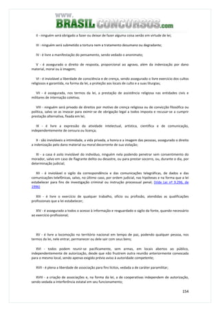 154
II - ninguém será obrigado a fazer ou deixar de fazer alguma coisa senão em virtude de lei;
III - ninguém será submetido a tortura nem a tratamento desumano ou degradante;
IV - é livre a manifestação do pensamento, sendo vedado o anonimato;
V - é assegurado o direito de resposta, proporcional ao agravo, além da indenização por dano
material, moral ou à imagem;
VI - é inviolável a liberdade de consciência e de crença, sendo assegurado o livre exercício dos cultos
religiosos e garantida, na forma da lei, a proteção aos locais de culto e a suas liturgias;
VII - é assegurada, nos termos da lei, a prestação de assistência religiosa nas entidades civis e
militares de internação coletiva;
VIII - ninguém será privado de direitos por motivo de crença religiosa ou de convicção filosófica ou
política, salvo se as invocar para eximir-se de obrigação legal a todos imposta e recusar-se a cumprir
prestação alternativa, fixada em lei;
IX - é livre a expressão da atividade intelectual, artística, científica e de comunicação,
independentemente de censura ou licença;
X - são invioláveis a intimidade, a vida privada, a honra e a imagem das pessoas, assegurado o direito
a indenização pelo dano material ou moral decorrente de sua violação;
XI - a casa é asilo inviolável do indivíduo, ninguém nela podendo penetrar sem consentimento do
morador, salvo em caso de flagrante delito ou desastre, ou para prestar socorro, ou, durante o dia, por
determinação judicial;
XII - é inviolável o sigilo da correspondência e das comunicações telegráficas, de dados e das
comunicações telefônicas, salvo, no último caso, por ordem judicial, nas hipóteses e na forma que a lei
estabelecer para fins de investigação criminal ou instrução processual penal; (Vide Lei nº 9.296, de
1996)
XIII - é livre o exercício de qualquer trabalho, ofício ou profissão, atendidas as qualificações
profissionais que a lei estabelecer;
XIV - é assegurado a todos o acesso à informação e resguardado o sigilo da fonte, quando necessário
ao exercício profissional;
XV - é livre a locomoção no território nacional em tempo de paz, podendo qualquer pessoa, nos
termos da lei, nele entrar, permanecer ou dele sair com seus bens;
XVI - todos podem reunir-se pacificamente, sem armas, em locais abertos ao público,
independentemente de autorização, desde que não frustrem outra reunião anteriormente convocada
para o mesmo local, sendo apenas exigido prévio aviso à autoridade competente;
XVII - é plena a liberdade de associação para fins lícitos, vedada a de caráter paramilitar;
XVIII - a criação de associações e, na forma da lei, a de cooperativas independem de autorização,
sendo vedada a interferência estatal em seu funcionamento;
 