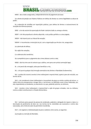 156
XXXIV - são a todos assegurados, independentemente do pagamento de taxas:
a) o direito de petição aos Poderes Públicos em defesa de direitos ou contra ilegalidade ou abuso de
poder;
b) a obtenção de certidões em repartições públicas, para defesa de direitos e esclarecimento de
situações de interesse pessoal;
XXXV - a lei não excluirá da apreciação do Poder Judiciário lesão ou ameaça a direito;
XXXVI - a lei não prejudicará o direito adquirido, o ato jurídico perfeito e a coisa julgada;
XXXVII - não haverá juízo ou tribunal de exceção;
XXXVIII - é reconhecida a instituição do júri, com a organização que lhe der a lei, assegurados:
a) a plenitude de defesa;
b) o sigilo das votações;
c) a soberania dos veredictos;
d) a competência para o julgamento dos crimes dolosos contra a vida;
XXXIX - não há crime sem lei anterior que o defina, nem pena sem prévia cominação legal;
XL - a lei penal não retroagirá, salvo para beneficiar o réu;
XLI - a lei punirá qualquer discriminação atentatória dos direitos e liberdades fundamentais;
XLII - a prática do racismo constitui crime inafiançável e imprescritível, sujeito à pena de reclusão, nos
termos da lei;
XLIII - a lei considerará crimes inafiançáveis e insuscetíveis de graça ou anistia a prática da tortura , o
tráfico ilícito de entorpecentes e drogas afins, o terrorismo e os definidos como crimes hediondos, por
eles respondendo os mandantes, os executores e os que, podendo evitá-los, se omitirem;
XLIV - constitui crime inafiançável e imprescritível a ação de grupos armados, civis ou militares,
contra a ordem constitucional e o Estado Democrático;
XLV - nenhuma pena passará da pessoa do condenado, podendo a obrigação de reparar o dano e a
decretação do perdimento de bens ser, nos termos da lei, estendidas aos sucessores e contra eles
executadas, até o limite do valor do patrimônio transferido;
XLVI - a lei regulará a individualização da pena e adotará, entre outras, as seguintes:
a) privação ou restrição da liberdade;
 